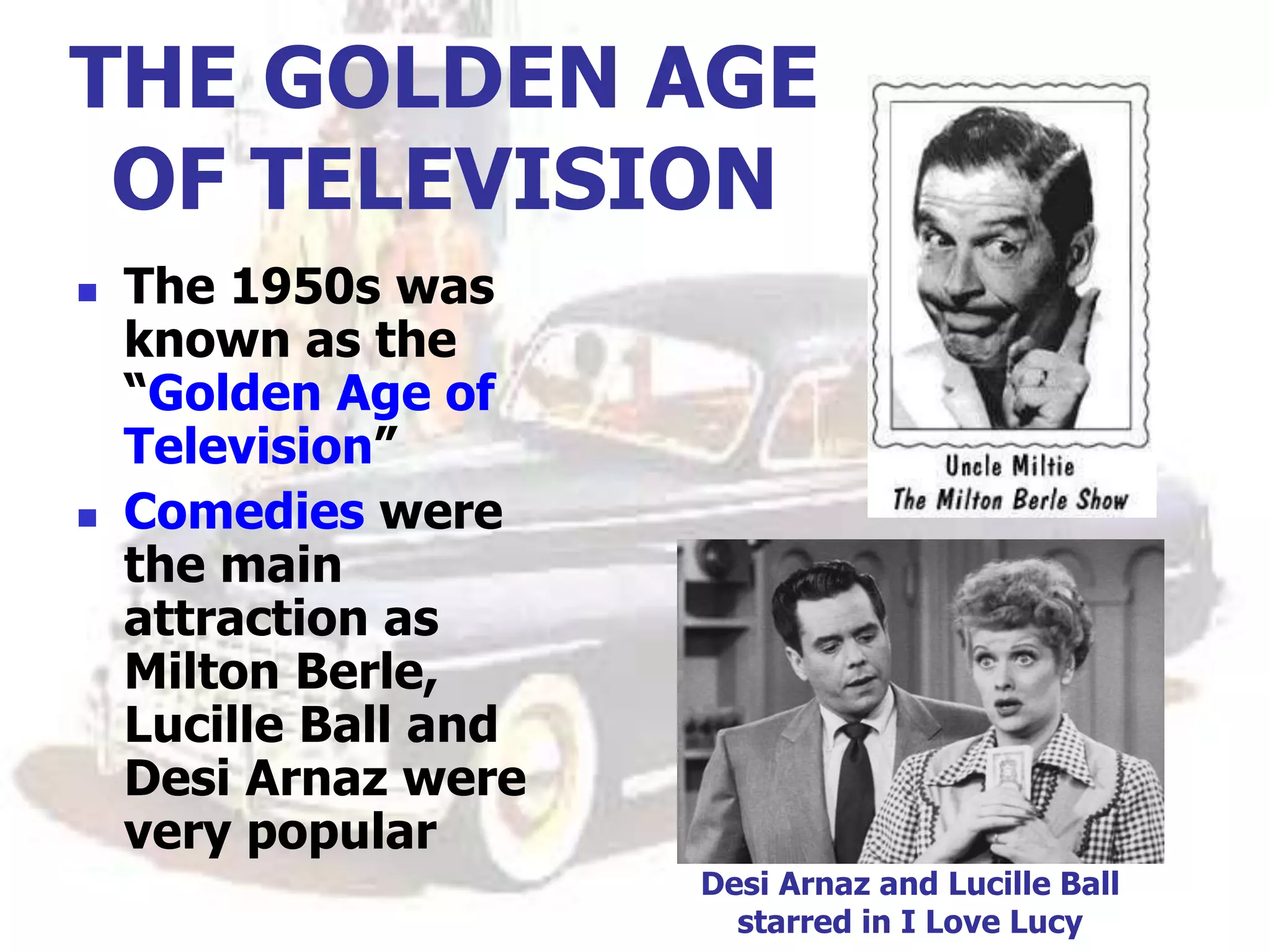 THE GOLDEN AGE
OF TELEVISION
 The 1950s was
known as the
“Golden Age of
Television”
 Comedies were
the main
attraction as
Milton Berle,
Lucille Ball and
Desi Arnaz were
very popular
Desi Arnaz and Lucille Ball
starred in I Love Lucy
 