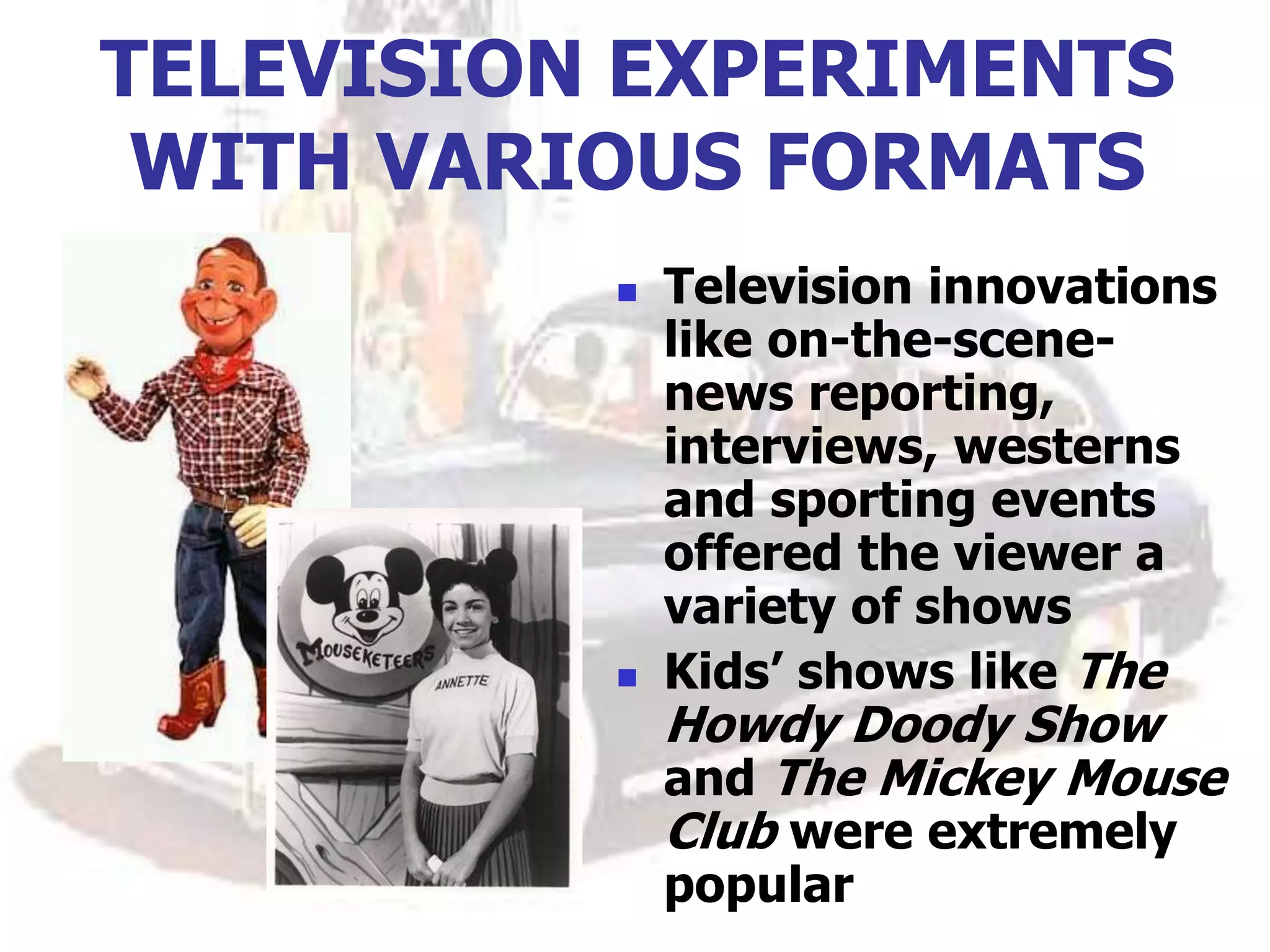 TELEVISION EXPERIMENTS
WITH VARIOUS FORMATS
 Television innovations
like on-the-scene-
news reporting,
interviews, westerns
and sporting events
offered the viewer a
variety of shows
 Kids’ shows like The
Howdy Doody Show
and The Mickey Mouse
Club were extremely
popular
 