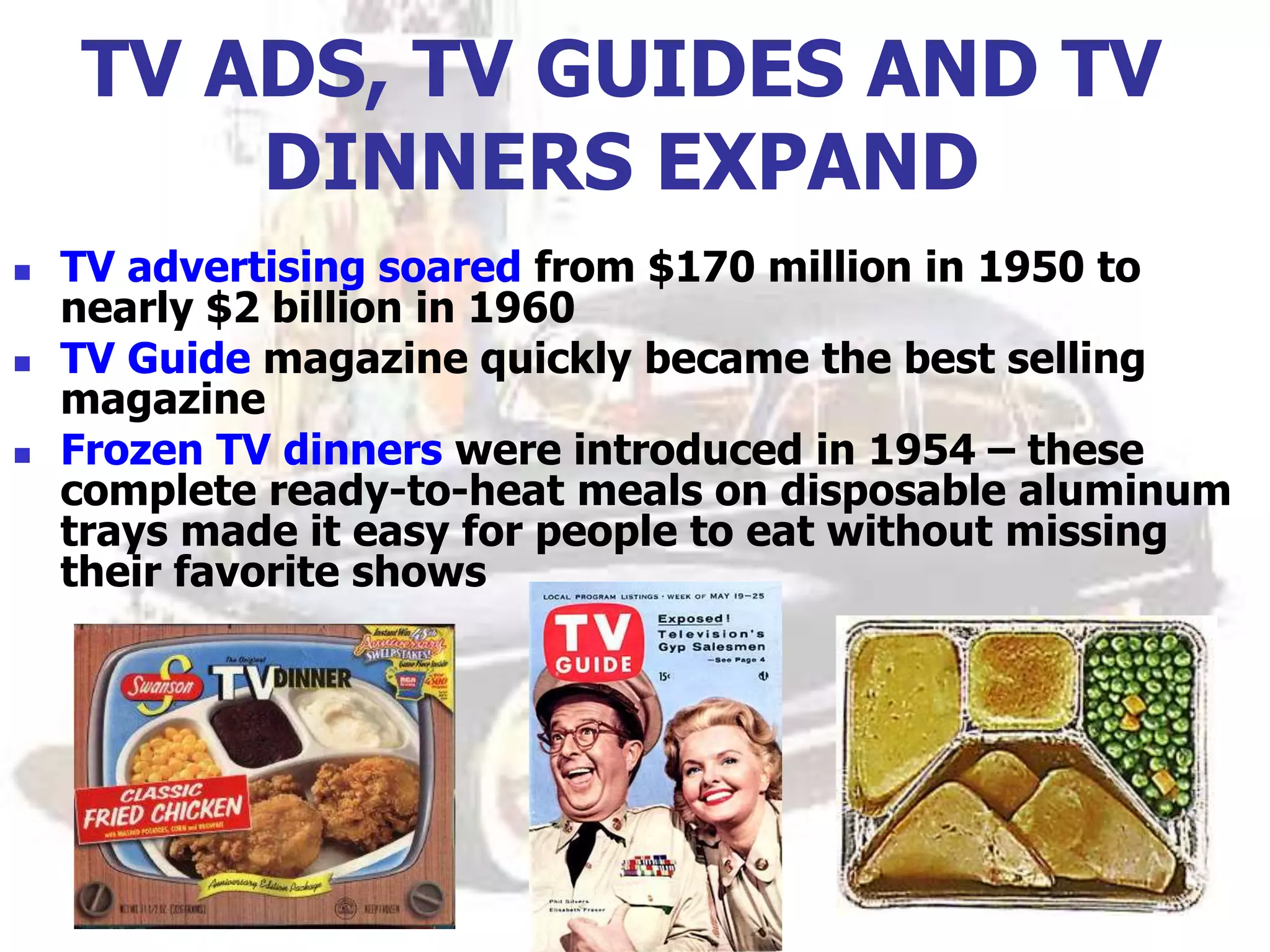 TV ADS, TV GUIDES AND TV
DINNERS EXPAND
 TV advertising soared from $170 million in 1950 to
nearly $2 billion in 1960
 TV Guide magazine quickly became the best selling
magazine
 Frozen TV dinners were introduced in 1954 – these
complete ready-to-heat meals on disposable aluminum
trays made it easy for people to eat without missing
their favorite shows
 