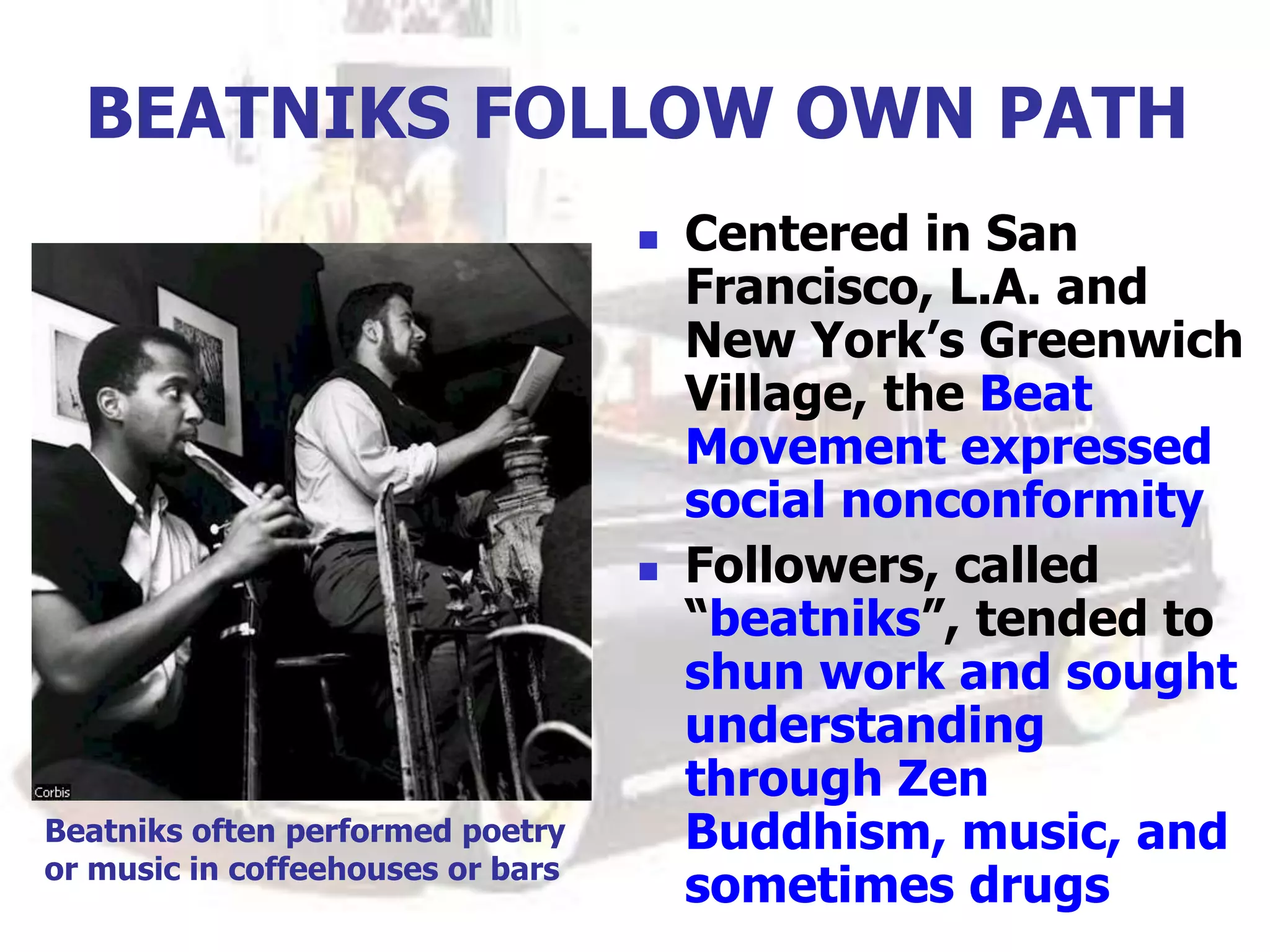 BEATNIKS FOLLOW OWN PATH
 Centered in San
Francisco, L.A. and
New York’s Greenwich
Village, the Beat
Movement expressed
social nonconformity
 Followers, called
“beatniks”, tended to
shun work and sought
understanding
through Zen
Buddhism, music, and
sometimes drugs
Beatniks often performed poetry
or music in coffeehouses or bars
 