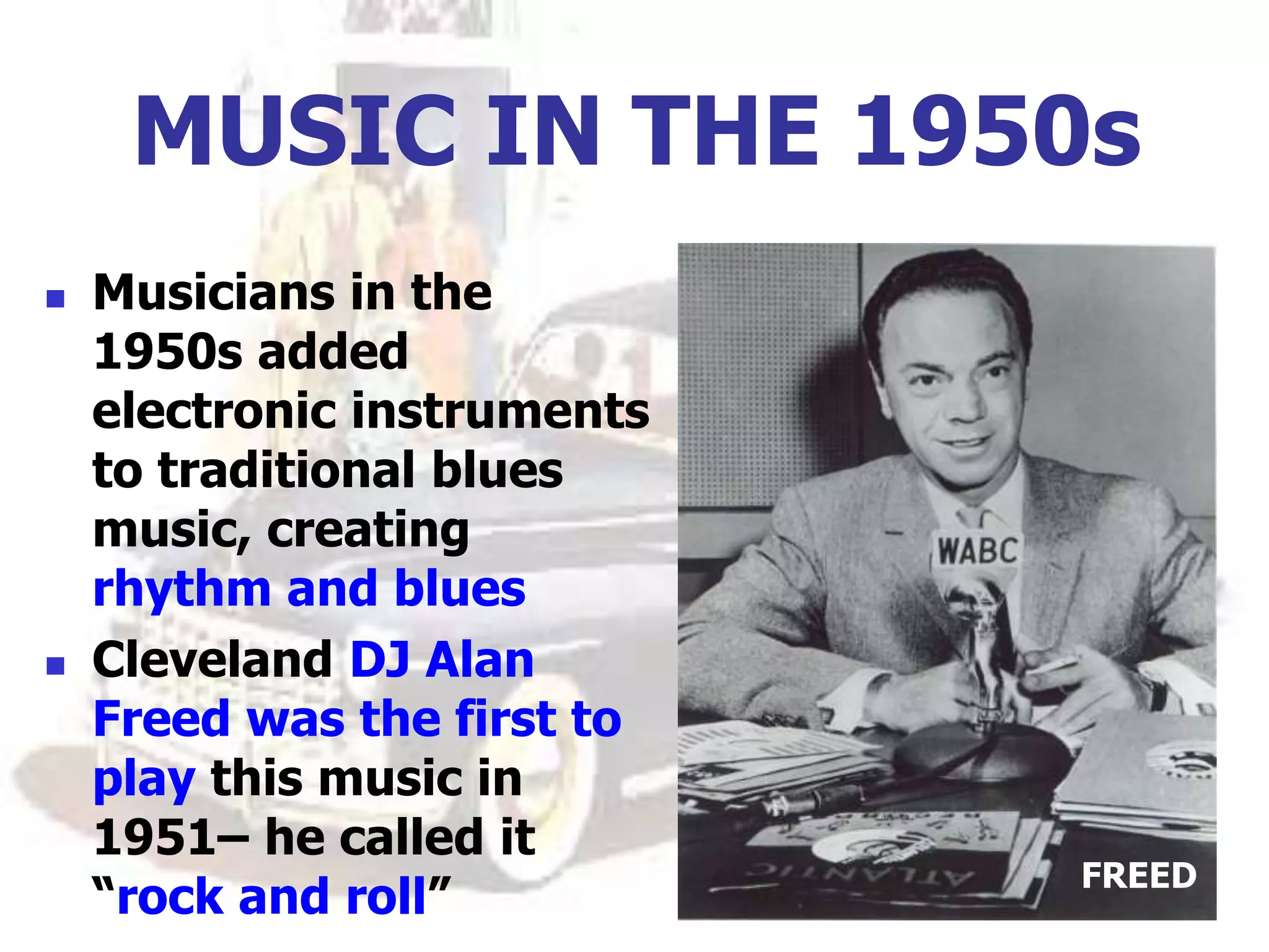 MUSIC IN THE 1950s
 Musicians in the
1950s added
electronic instruments
to traditional blues
music, creating
rhythm and blues
 Cleveland DJ Alan
Freed was the first to
play this music in
1951– he called it
“rock and roll”
FREED
 