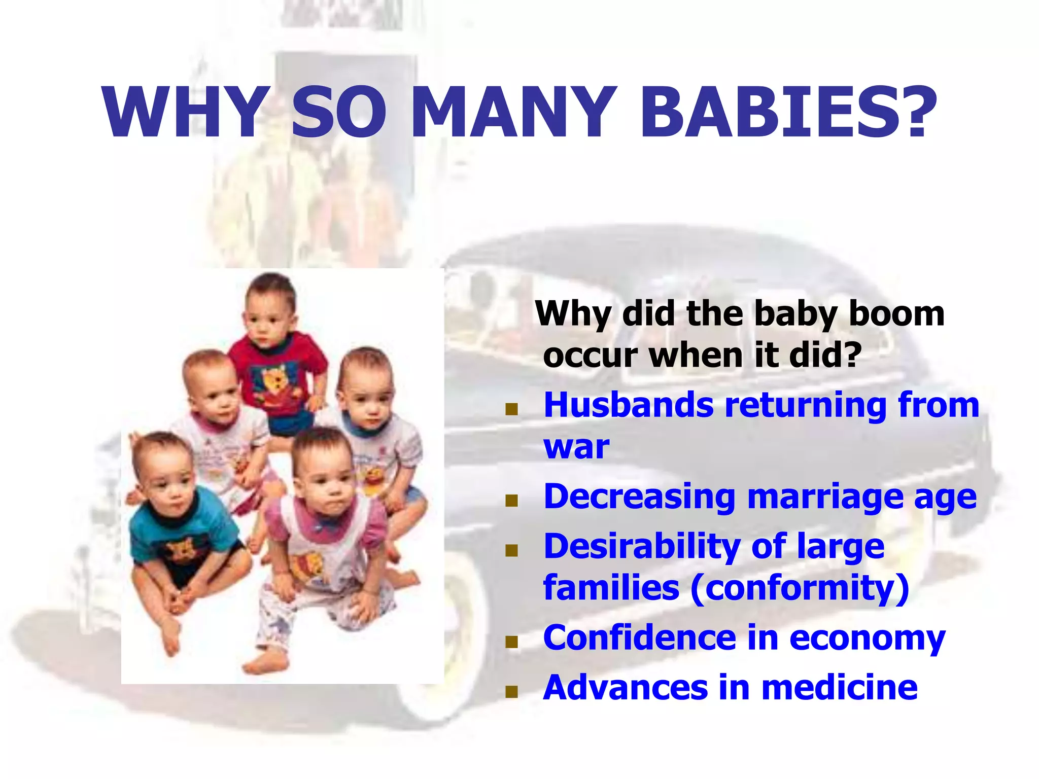 WHY SO MANY BABIES?
Why did the baby boom
occur when it did?
 Husbands returning from
war
 Decreasing marriage age
 Desirability of large
families (conformity)
 Confidence in economy
 Advances in medicine
 