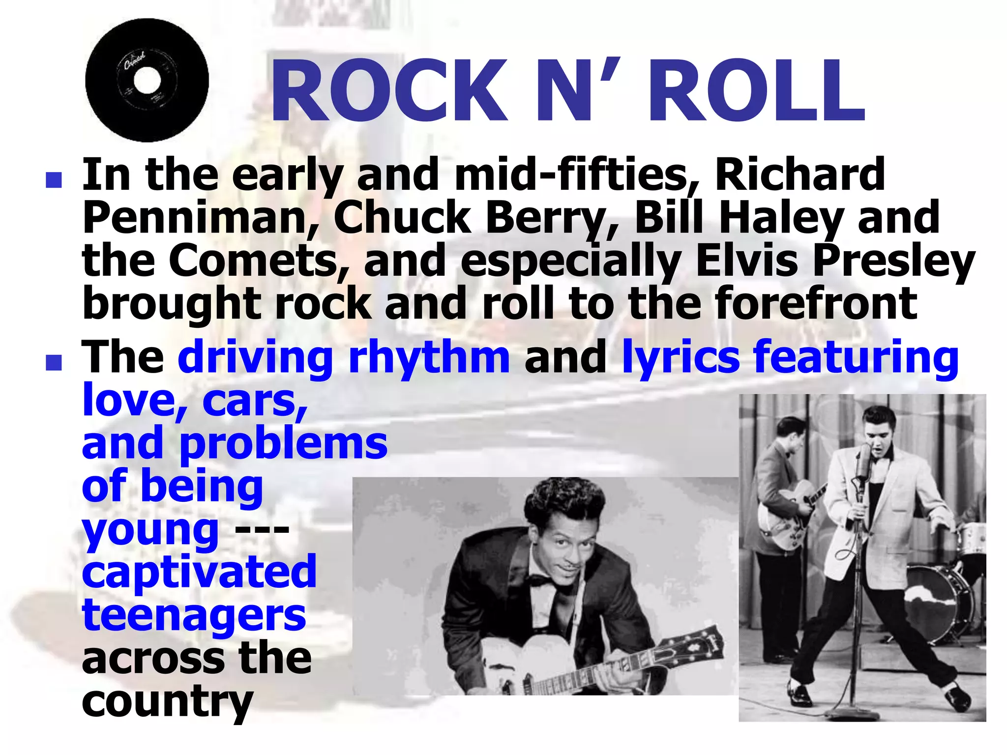 ROCK N’ ROLL
 In the early and mid-fifties, Richard
Penniman, Chuck Berry, Bill Haley and
the Comets, and especially Elvis Presley
brought rock and roll to the forefront
 The driving rhythm and lyrics featuring
love, cars,
and problems
of being
young ---
captivated
teenagers
across the
country
 