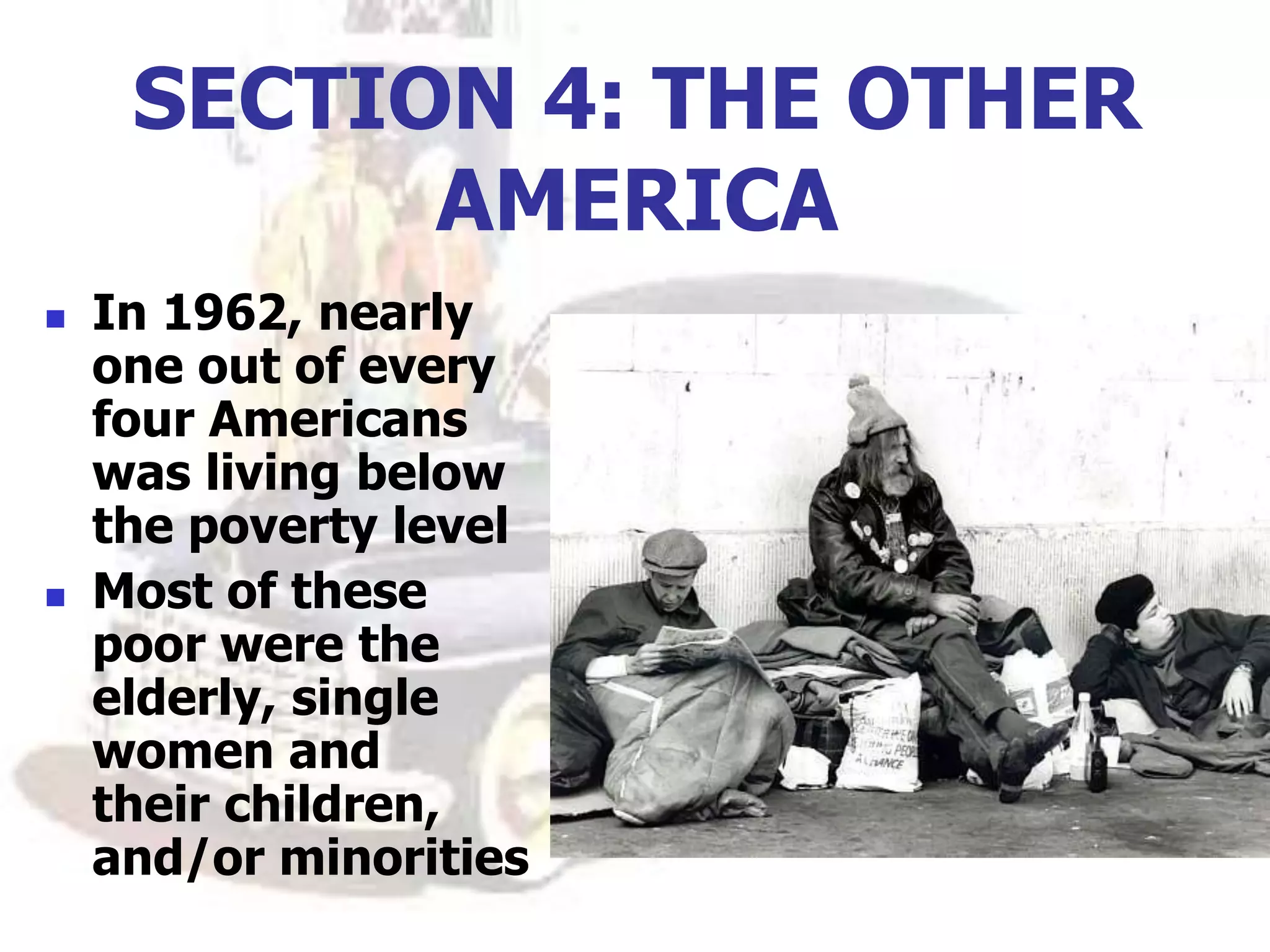 SECTION 4: THE OTHER
AMERICA
 In 1962, nearly
one out of every
four Americans
was living below
the poverty level
 Most of these
poor were the
elderly, single
women and
their children,
and/or minorities
 