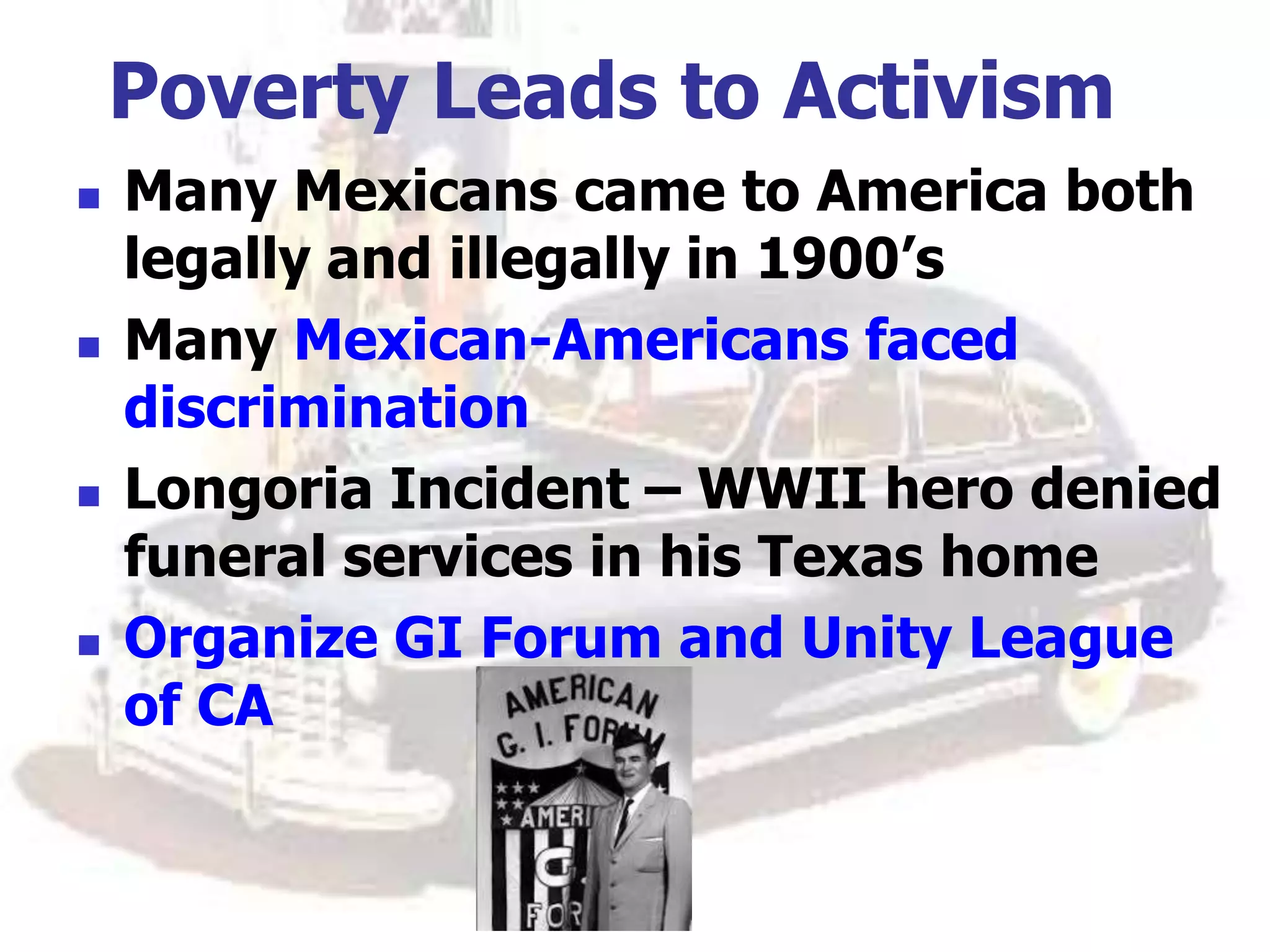 Poverty Leads to Activism
 Many Mexicans came to America both
legally and illegally in 1900’s
 Many Mexican-Americans faced
discrimination
 Longoria Incident – WWII hero denied
funeral services in his Texas home
 Organize GI Forum and Unity League
of CA
 
