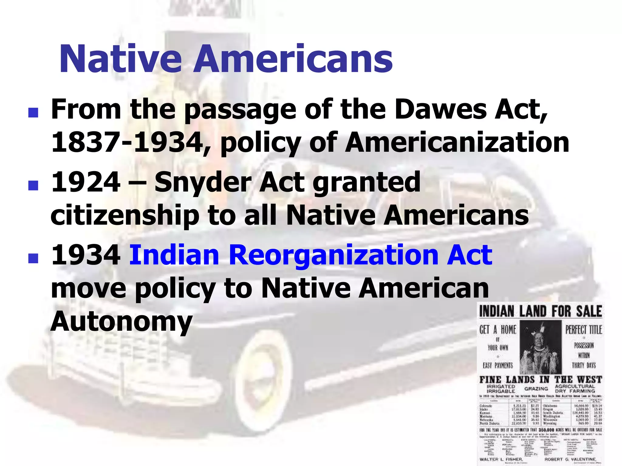 Native Americans
 From the passage of the Dawes Act,
1837-1934, policy of Americanization
 1924 – Snyder Act granted
citizenship to all Native Americans
 1934 Indian Reorganization Act
move policy to Native American
Autonomy
 