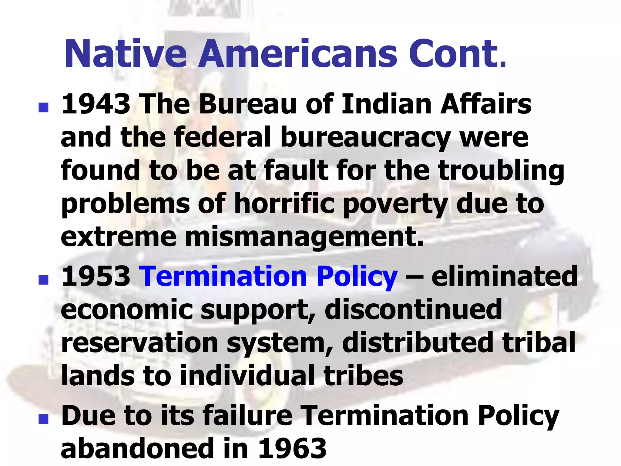 Native Americans Cont.
 1943 The Bureau of Indian Affairs
and the federal bureaucracy were
found to be at fault for the troubling
problems of horrific poverty due to
extreme mismanagement.
 1953 Termination Policy – eliminated
economic support, discontinued
reservation system, distributed tribal
lands to individual tribes
 Due to its failure Termination Policy
abandoned in 1963
 