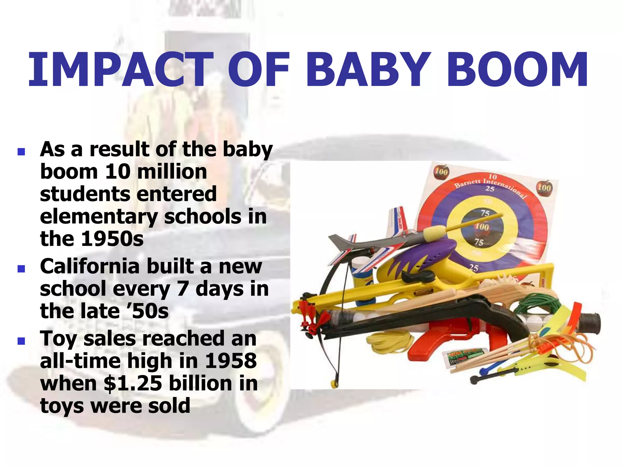 IMPACT OF BABY BOOM
 As a result of the baby
boom 10 million
students entered
elementary schools in
the 1950s
 California built a new
school every 7 days in
the late ’50s
 Toy sales reached an
all-time high in 1958
when $1.25 billion in
toys were sold
 