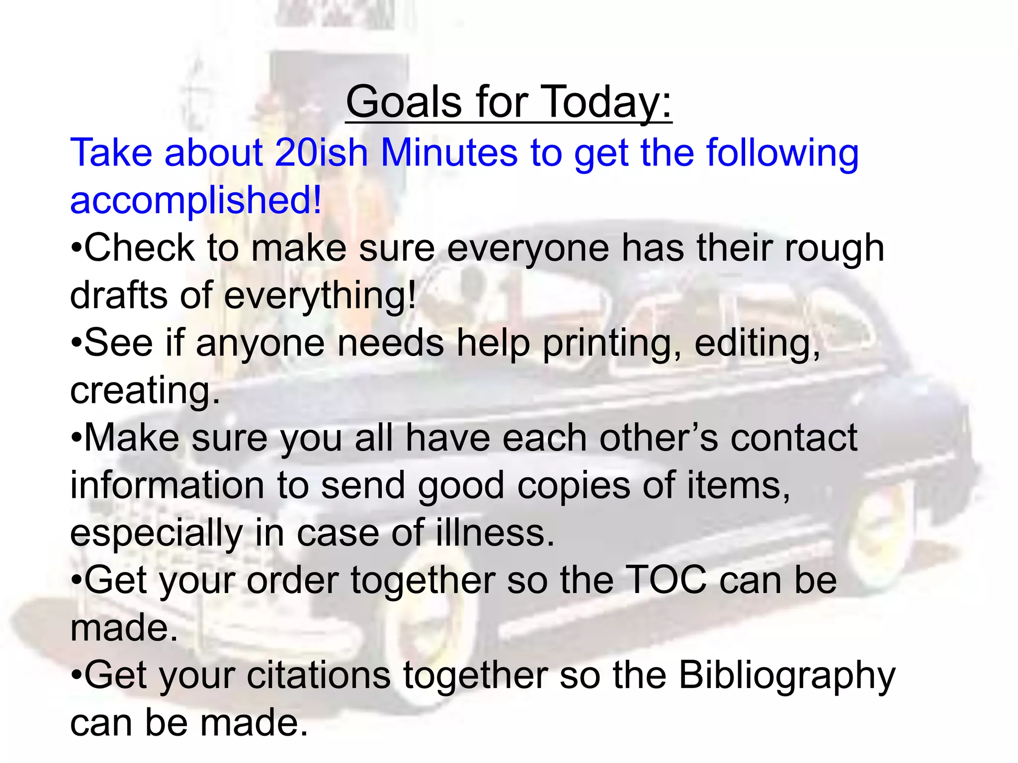 Goals for Today:
Take about 20ish Minutes to get the following
accomplished!
•Check to make sure everyone has their rough
drafts of everything!
•See if anyone needs help printing, editing,
creating.
•Make sure you all have each other’s contact
information to send good copies of items,
especially in case of illness.
•Get your order together so the TOC can be
made.
•Get your citations together so the Bibliography
can be made.
 