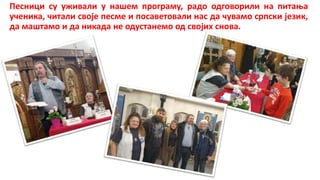 Песници су уживали у нашем програму, радо одговорили на питања
ученика, читали своје песме и посаветовали нас да чувамо српски језик,
да маштамо и да никада не одустанемо од својих снова.
 