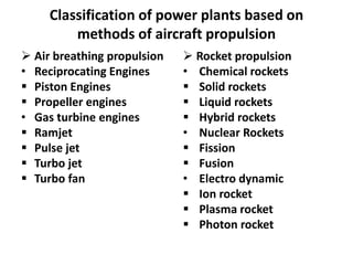 Classification of power plants based on
methods of aircraft propulsion
 Air breathing propulsion
• Reciprocating Engines
 Piston Engines
 Propeller engines
• Gas turbine engines
 Ramjet
 Pulse jet
 Turbo jet
 Turbo fan
 Rocket propulsion
• Chemical rockets
 Solid rockets
 Liquid rockets
 Hybrid rockets
• Nuclear Rockets
 Fission
 Fusion
• Electro dynamic
 Ion rocket
 Plasma rocket
 Photon rocket
 