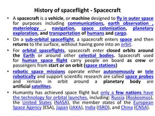 History of spaceflight - Spacecraft
• A spacecraft is a vehicle, or machine designed to fly in outer space
for purposes including communications, earth observation ,
materiology , navigation, space colonization, planetary
exploration, and transportation of humans and cargo.
• On a sub-orbital spaceflight, a spacecraft enters space and then
returns to the surface, without having gone into an orbit.
• For orbital spaceflights, spacecraft enter closed orbits around
the Earth or around other celestial bodies. Spacecraft used
for human space flight carry people on board as crew or
passengers from start or on orbit (space stations)
• robotic space missions operate either autonomously or tele
robotically and support scientific research are called space probes
and remain in orbit around a planetary body are
artificial satellites.
• Humanity has achieved space flight but only a few nations have
the technology for orbital launches, including: Russia (Roskosmos),
the United States (NASA), the member states of the European
Space Agency (ESA), Japan (JAXA), India (ISRO), and China (CNSA).
 