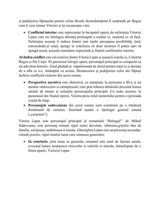 și pedepsirea făptașului pentru crima făcută, deznodamântul îl surprinde pe Bogza
cum îi cere iertare Vitoriei și își recunoaște vina.
 Conflictul interior este reprezentat la începutul operei de neliniștea Vitoriei
Lipan care nu întelegea absența prelungită a soțului ei, neștiind ce să facă.
Neliniștea aceasta îi induce femeii mai multe presupuse posibilități, însă,
cunoscându-și soțul, ajunge la concluzia că doar moartea îl putea opri să
ajungă acasă, această constatare reprezintă și finalul conflictului interior.
Al doilea conflict este cel exterior dintre Vitoria Lipan și asasinii soțului ei, Calistrat
Bogza și Ilie Cuțui. Pe parcursul întregii opere, personajul principal se comportă ca
un adevărat detectiv, fiind ghidată și impulsionată de dorul pentru soțul ei și dorința
de a afla ce s-a întâmplat cu acesta. Demascarea și pedepsirea celor doi făptași
încheie conflictul exterior din acest roman.
 Perspectiva narativa este obiectivă, cu narațiune la persoana a III-a și un
narator omniscient si omnipresent, care prin tehnica detaliului prezintă lumea
satului de munte și acțiunile personajului principal. Cu toate acestea, la
parastasul din finalul operei, Vitoria preia rolul naratorului pentru o perioada
scurtă de timp.
 Personajele sadoveniene din acest roman sunt construite pe o trăsătură
dominantă de caracter, ilustrând așadar o tipologie general umană
(„caractere”).
Vitoria Lipan este personajul principal al romanului “Baltagul’’ de Mihail
Sadoveanu, este personaj rotund, tipul sotiei devotate, iubitoare,grijulie fata de
familie, curajoasa, ambitioasa si isteata. Gheorghita Lipan este un personaj secundar,
rotund, pozitiv, tipul omului tanar care urmeaza generatiei.
 In concluzie, prin tema sa generala, romanul este unul de facture rurala,
evocand lumea taraneasca straveche si valorile ei morale, intruchipate de o
fiinta aparte, Victoria Lipan.
 