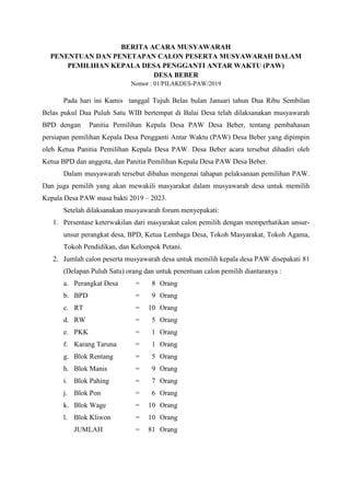 BERITA ACARA MUSYAWARAH
PENENTUAN DAN PENETAPAN CALON PESERTA MUSYAWARAH DALAM
PEMILIHAN KEPALA DESA PENGGANTI ANTAR WAKTU (PAW)
DESA BEBER
Nomor : 01/PILAKDES-PAW/2019
Pada hari ini Kamis tanggal Tujuh Belas bulan Januari tahun Dua Ribu Sembilan
Belas pukul Dua Puluh Satu WIB bertempat di Balai Desa telah dilaksanakan musyawarah
BPD dengan Panitia Pemilihan Kepala Desa PAW Desa Beber, tentang pembahasan
persiapan pemilihan Kepala Desa Pengganti Antar Waktu (PAW) Desa Beber yang dipimpin
oleh Ketua Panitia Pemilihan Kepala Desa PAW. Desa Beber acara tersebut dihadiri oleh
Ketua BPD dan anggota, dan Panitia Pemilihan Kepala Desa PAW Desa Beber.
Dalam musyawarah tersebut dibahas mengenai tahapan pelaksanaan pemilihan PAW.
Dan juga pemilih yang akan mewakili masyarakat dalam musyawarah desa untuk memilih
Kepala Desa PAW masa bakti 2019 – 2023.
Setelah dilaksanakan musyawarah forum menyepakati:
1. Persentase keterwakilan dari masyarakat calon pemilih dengan memperhatikan unsur-
unsur perangkat desa, BPD, Ketua Lembaga Desa, Tokoh Masyarakat, Tokoh Agama,
Tokoh Pendidikan, dan Kelompok Petani.
2. Jumlah calon peserta musyawarah desa untuk memilih kepala desa PAW disepakati 81
(Delapan Puluh Satu) orang dan untuk penentuan calon pemilih diantaranya :
a. Perangkat Desa = 8 Orang
b. BPD = 9 Orang
c. RT = 10 Orang
d. RW = 5 Orang
e. PKK = 1 Orang
f. Karang Taruna = 1 Orang
g. Blok Rentang = 5 Orang
h. Blok Manis = 9 Orang
i. Blok Pahing = 7 Orang
j. Blok Pon = 6 Orang
k. Blok Wage = 10 Orang
l. Blok Kliwon = 10 Orang
JUMLAH = 81 Orang
 