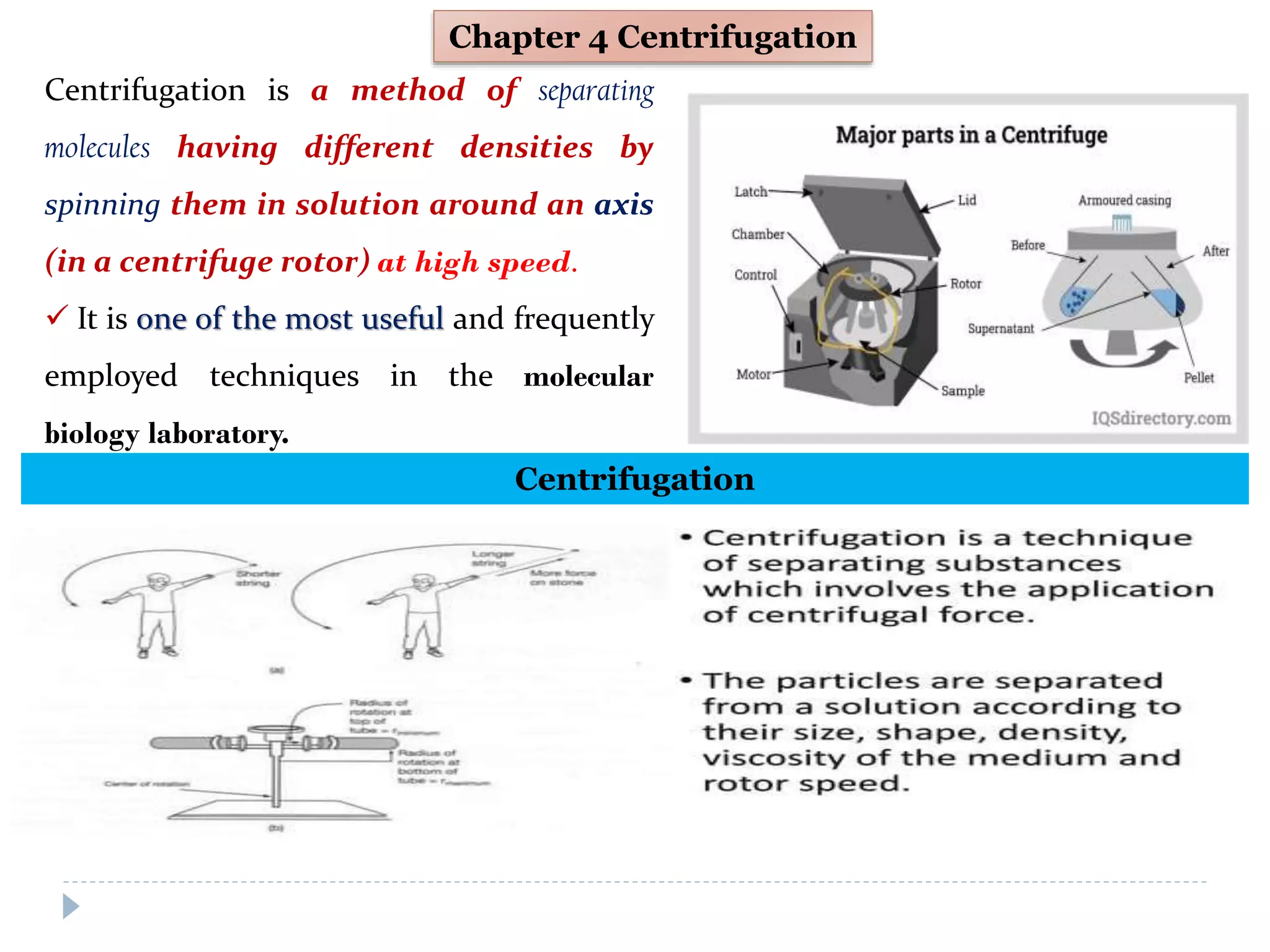 Chapter 4 Centrifugation
Centrifugation is a method of separating
molecules having different densities by
spinning them in solution around an axis
(in a centrifuge rotor) at high speed.
 It is one of the most useful and frequently
employed techniques in the molecular
biology laboratory.
Centrifugation
 
