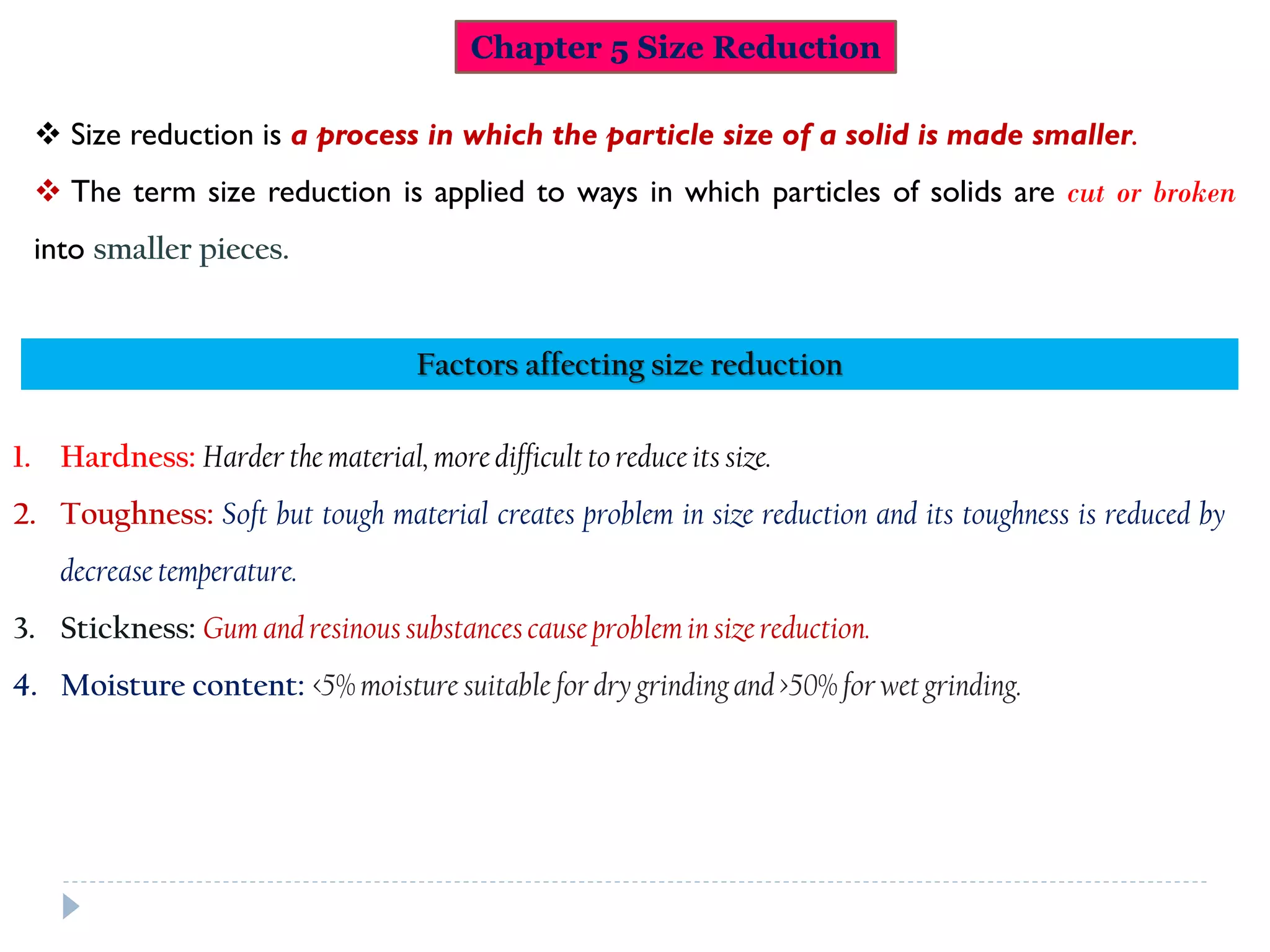 Chapter 5 Size Reduction
 Size reduction is a process in which the particle size of a solid is made smaller.
 The term size reduction is applied to ways in which particles of solids are cut or broken
into smaller pieces.
1. Hardness: Harder the material, more difficult to reduce its size.
2. Toughness: Soft but tough material creates problem in size reduction and its toughness is reduced by
decrease temperature.
3. Stickness: Gum and resinoussubstancescause problemin size reduction.
4. Moisture content: <5% moisture suitable for dry grindingand >50% for wet grinding.
Factors affecting size reduction
 