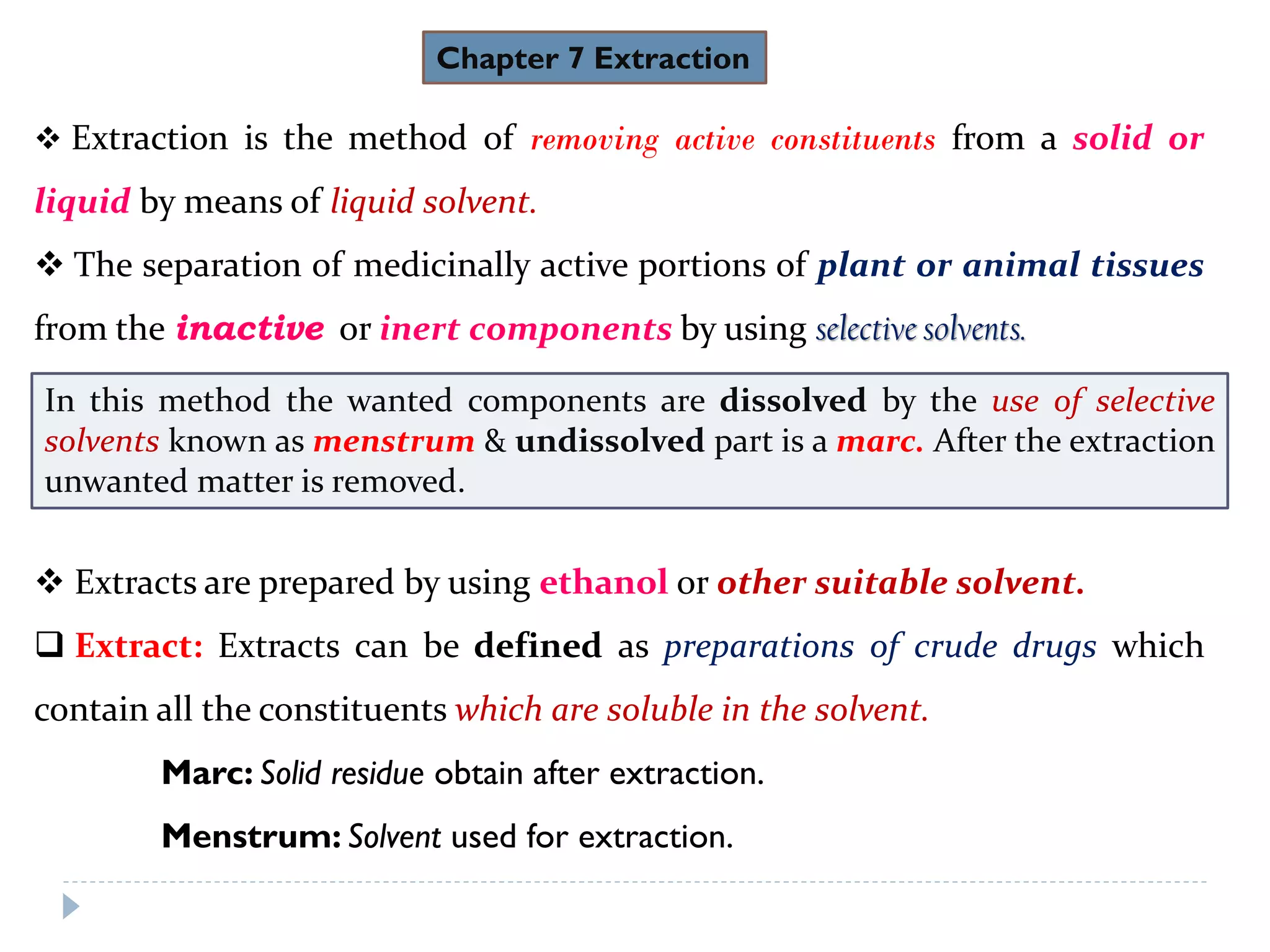 Chapter 7 Extraction
 Extraction is the method of removing active constituents from a solid or
liquid by means of liquid solvent.
 The separation of medicinally active portions of plant or animal tissues
from the inactive or inert components by using selective solvents.
 Extracts are prepared by using ethanol or other suitable solvent.
 Extract: Extracts can be defined as preparations of crude drugs which
contain all the constituents which are soluble in the solvent.
Marc: Solid residue obtain after extraction.
Menstrum: Solvent used for extraction.
In this method the wanted components are dissolved by the use of selective
solvents known as menstrum & undissolved part is a marc. After the extraction
unwanted matter is removed.
 