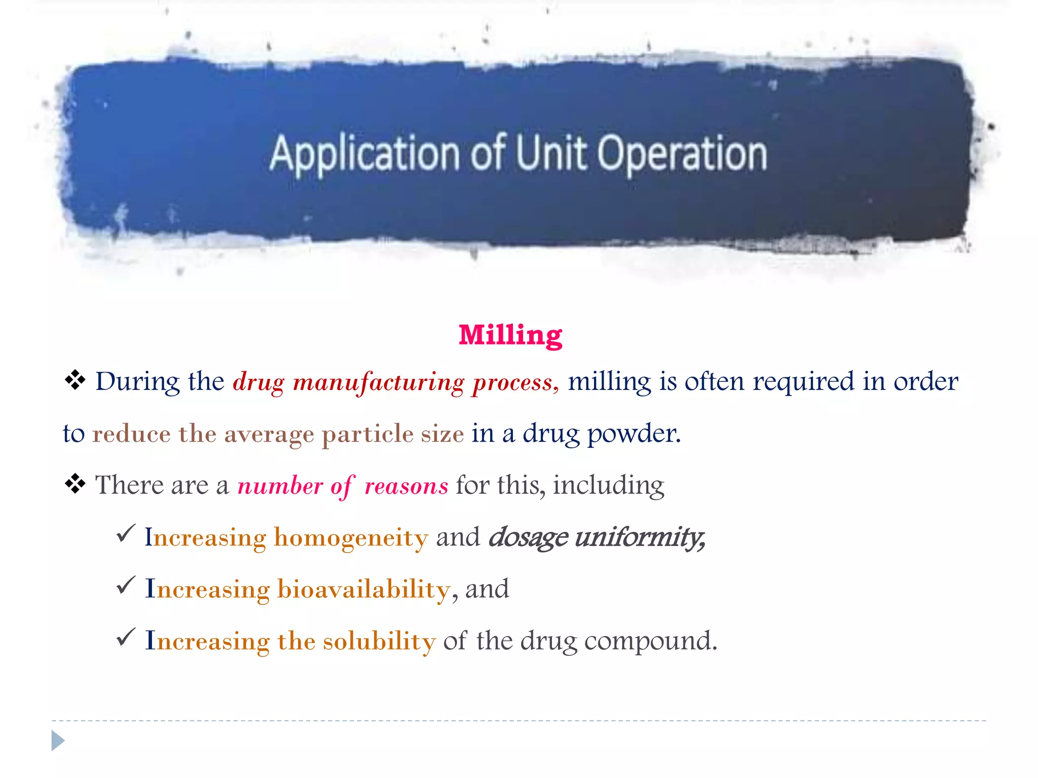 Milling
 During the drug manufacturing process, milling is often required in order
to reduce the average particle size in a drug powder.
 There are a number of reasons for this, including
 Increasing homogeneity and dosage uniformity,
 Increasing bioavailability, and
 Increasing the solubility of the drug compound.
 