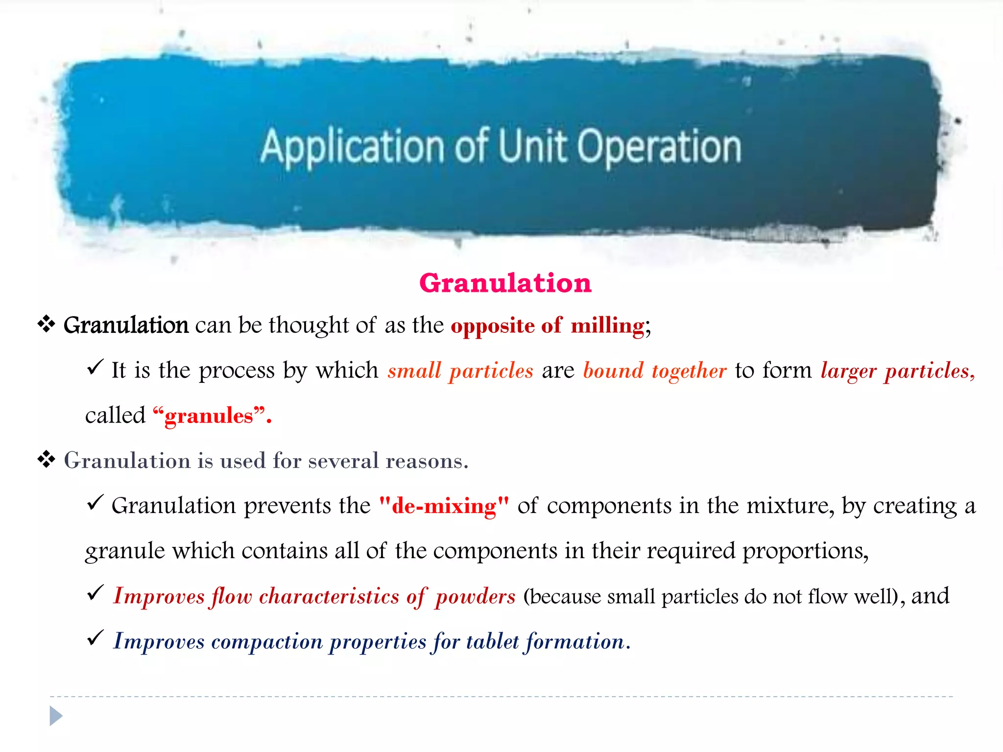 Granulation
 Granulation can be thought of as the opposite of milling;
 It is the process by which small particles are bound together to form larger particles,
called “granules”.
 Granulation is used for several reasons.
 Granulation prevents the "de-mixing" of components in the mixture, by creating a
granule which contains all of the components in their required proportions,
 Improves flow characteristics of powders (because small particles do not flow well), and
 Improves compaction properties for tablet formation.
 