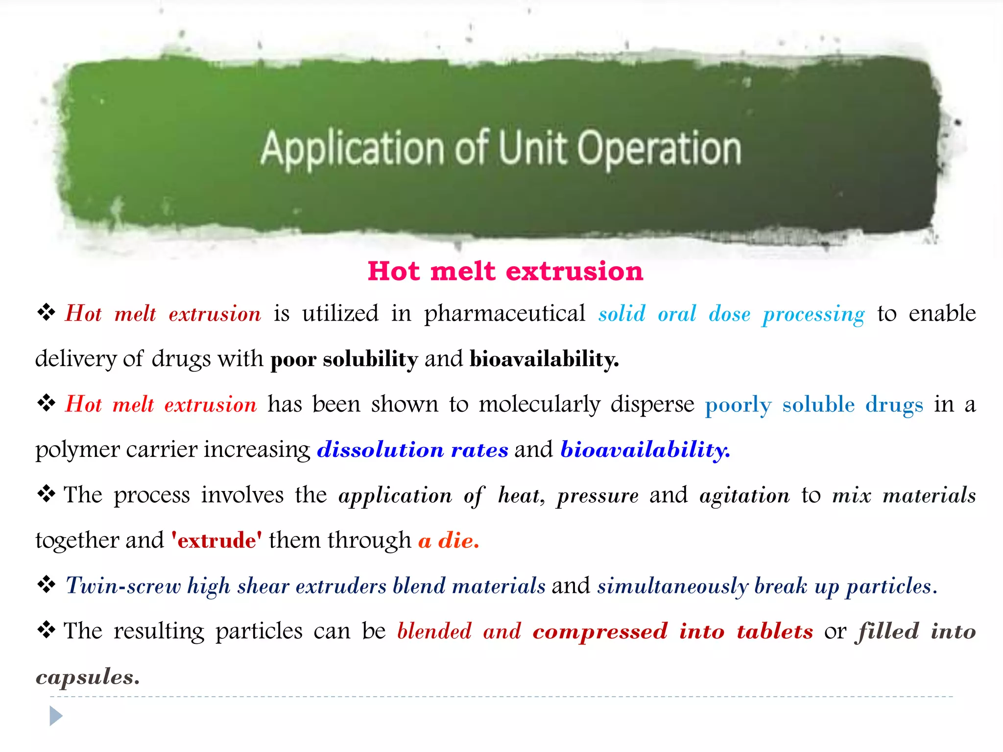 Hot melt extrusion
 Hot melt extrusion is utilized in pharmaceutical solid oral dose processing to enable
delivery of drugs with poor solubility and bioavailability.
 Hot melt extrusion has been shown to molecularly disperse poorly soluble drugs in a
polymer carrier increasing dissolution rates and bioavailability.
 The process involves the application of heat, pressure and agitation to mix materials
together and 'extrude' them through a die.
 Twin-screw high shear extruders blend materials and simultaneously break up particles.
 The resulting particles can be blended and compressed into tablets or filled into
capsules.
 