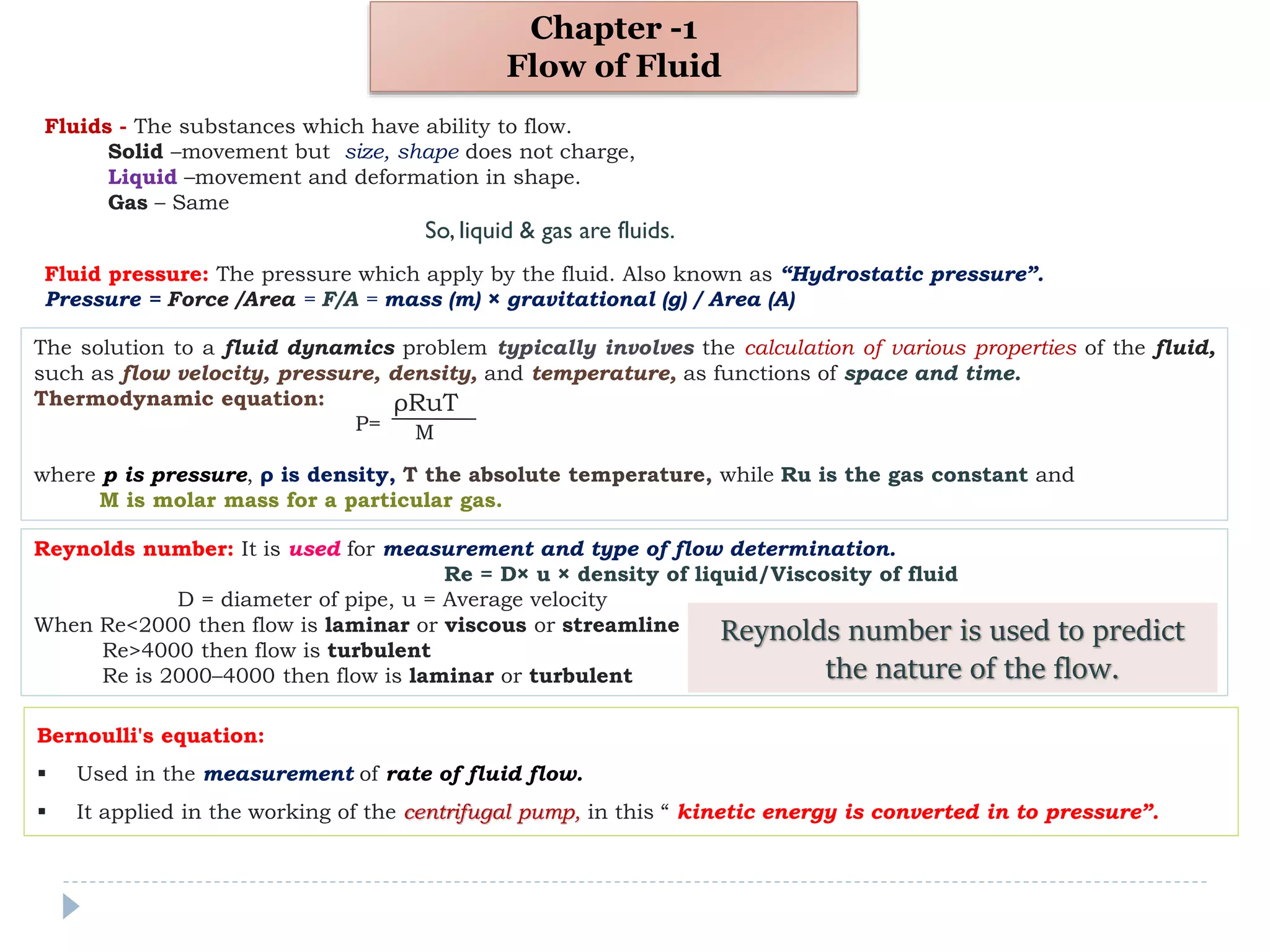 Chapter -1
Flow of Fluid
Fluids - The substances which have ability to flow.
Solid –movement but size, shape does not charge,
Liquid –movement and deformation in shape.
Gas – Same
So, liquid & gas are fluids.
Fluid pressure: The pressure which apply by the fluid. Also known as “Hydrostatic pressure”.
Pressure = Force /Area = F/A = mass (m) × gravitational (g) / Area (A)
The solution to a fluid dynamics problem typically involves the calculation of various properties of the fluid,
such as flow velocity, pressure, density, and temperature, as functions of space and time.
Thermodynamic equation:
P=
where p is pressure, ρ is density, T the absolute temperature, while Ru is the gas constant and
M is molar mass for a particular gas.
ρRuT
M
Reynolds number: It is used for measurement and type of flow determination.
Re = D× u × density of liquid/Viscosity of fluid
D = diameter of pipe, u = Average velocity
When Re<2000 then flow is laminar or viscous or streamline
Re>4000 then flow is turbulent
Re is 2000–4000 then flow is laminar or turbulent
Reynolds number is used to predict
the nature of the flow.
Bernoulli's equation:
 Used in the measurement of rate of fluid flow.
 It applied in the working of the centrifugal pump, in this “ kinetic energy is converted in to pressure”.
 