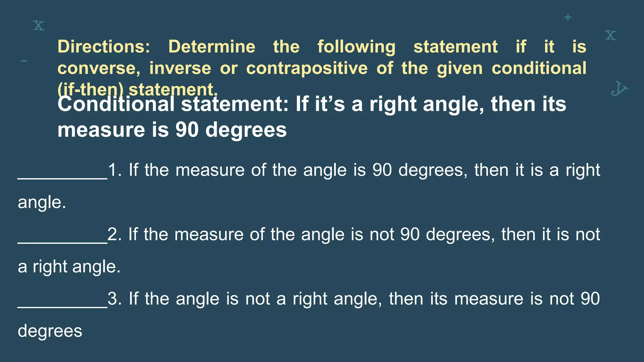 Directions: Determine the following statement if it is
converse, inverse or contrapositive of the given conditional
(if-then) statement.
Conditional statement: If it’s a right angle, then its
measure is 90 degrees
_________1. If the measure of the angle is 90 degrees, then it is a right
angle.
_________2. If the measure of the angle is not 90 degrees, then it is not
a right angle.
_________3. If the angle is not a right angle, then its measure is not 90
degrees
 