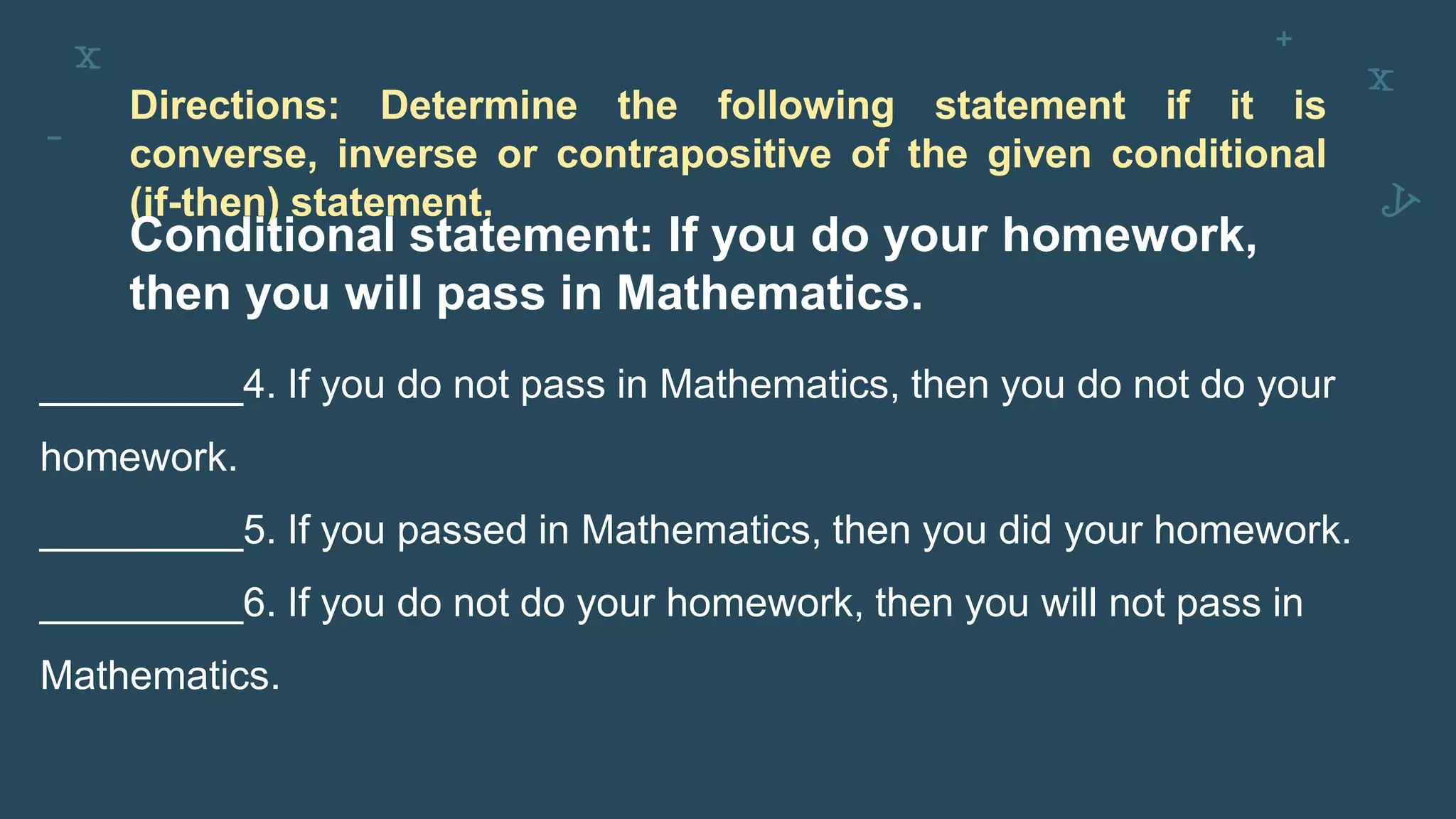 Directions: Determine the following statement if it is
converse, inverse or contrapositive of the given conditional
(if-then) statement.
Conditional statement: If you do your homework,
then you will pass in Mathematics.
_________4. If you do not pass in Mathematics, then you do not do your
homework.
_________5. If you passed in Mathematics, then you did your homework.
_________6. If you do not do your homework, then you will not pass in
Mathematics.
 