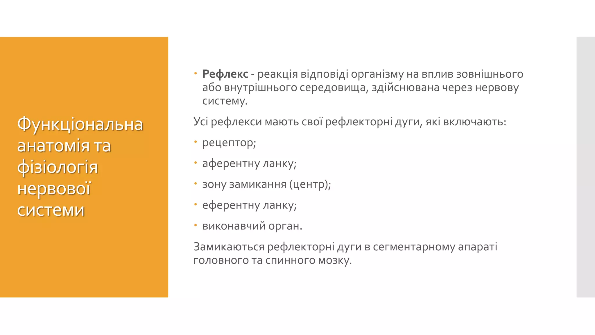 Функціональна
анатомія та
фізіологія
нервової
системи
 Рефлекс - реакція відповіді організму на вплив зовнішнього
або внутрішнього середовища, здійснювана через нервову
систему.
Усі рефлекси мають свої рефлекторні дуги, які включають:
 рецептор;
 аферентну ланку;
 зону замикання (центр);
 еферентну ланку;
 виконавчий орган.
Замикаються рефлекторні дуги в сегментарному апараті
головного та спинного мозку.
 