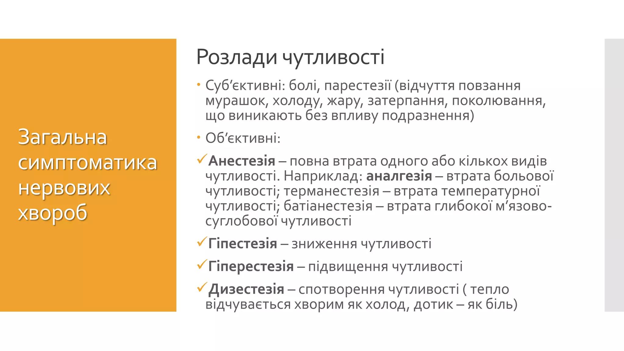  Суб’єктивні: болі, парестезії (відчуття повзання
мурашок, холоду, жару, затерпання, поколювання,
що виникають без впливу подразнення)
 Об’єктивні:
Анестезія – повна втрата одного або кількох видів
чутливості. Наприклад: аналгезія – втрата больової
чутливості; терманестезія – втрата температурної
чутливості; батіанестезія – втрата глибокої м’язово-
суглобової чутливості
Гіпестезія – зниження чутливості
Гіперестезія – підвищення чутливості
Дизестезія – спотворення чутливості ( тепло
відчувається хворим як холод, дотик – як біль)
Розлади чутливості
Загальна
симптоматика
нервових
хвороб
 