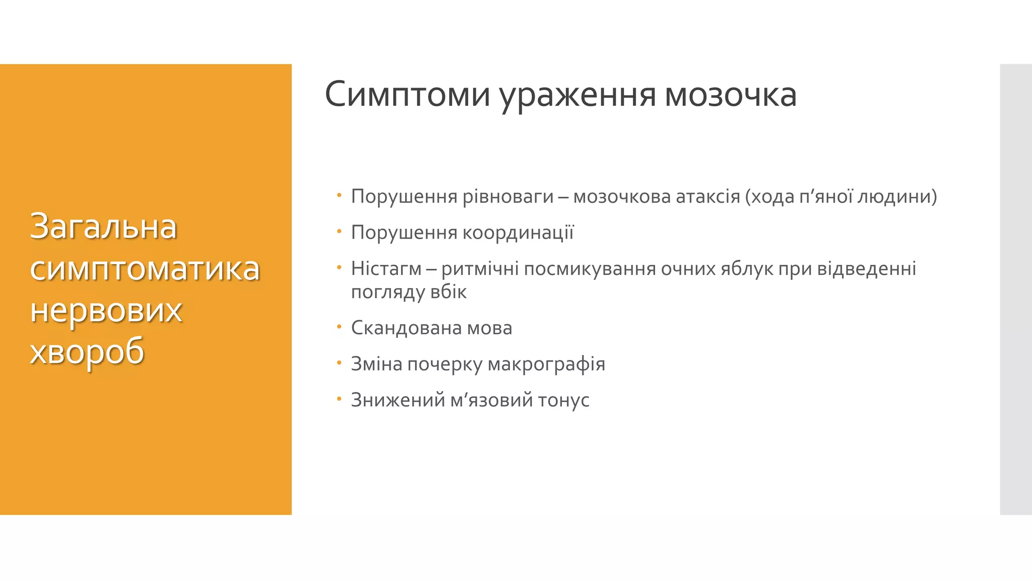 Симптоми ураження мозочка
Загальна
симптоматика
нервових
хвороб
 Порушення рівноваги – мозочкова атаксія (хода п’яної людини)
 Порушення координації
 Ністагм – ритмічні посмикування очних яблук при відведенні
погляду вбік
 Скандована мова
 Зміна почерку макрографія
 Знижений м’язовий тонус
 