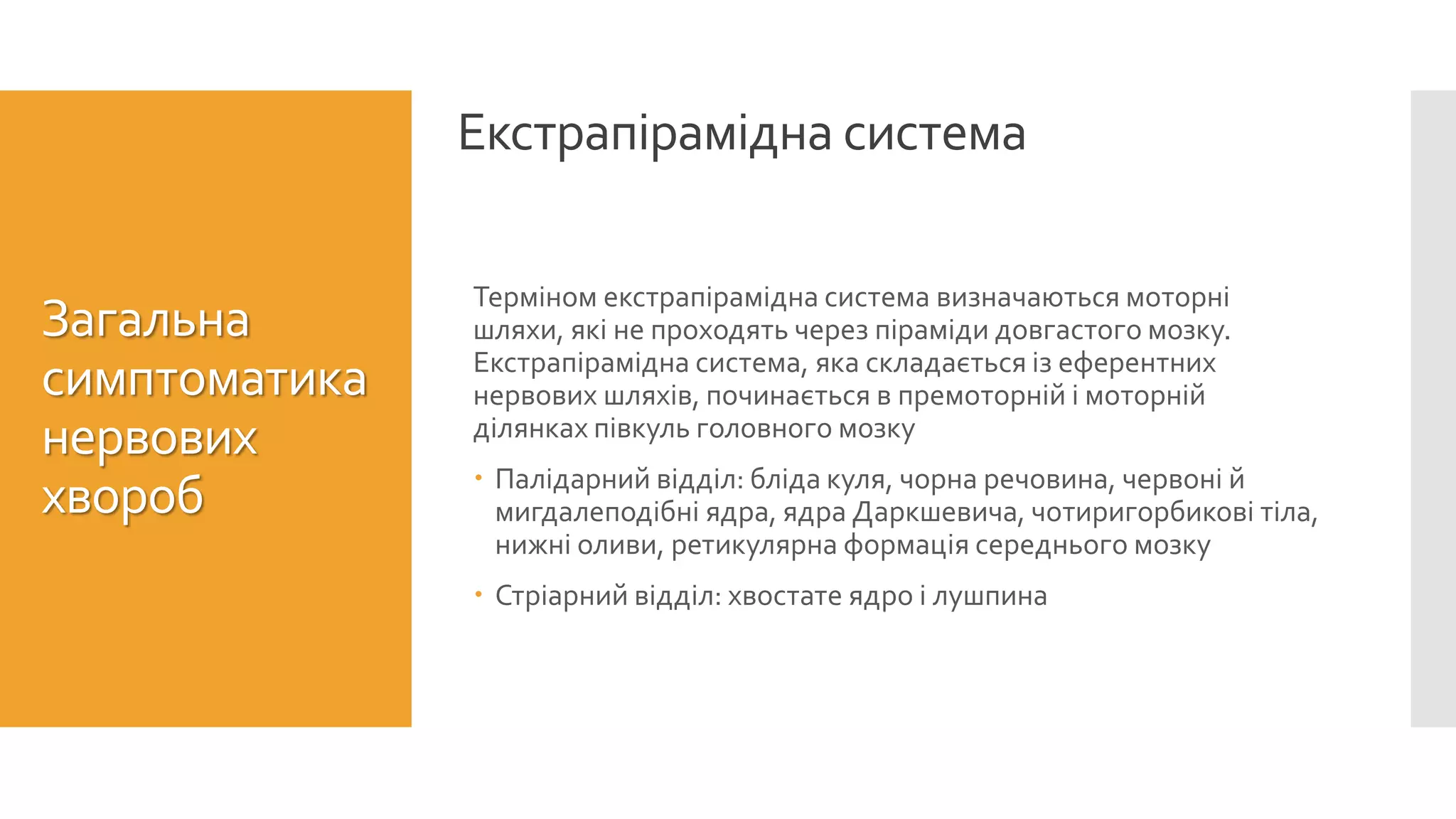 Екстрапірамідна система
Загальна
симптоматика
нервових
хвороб
Терміном екстрапірамідна система визначаються моторні
шляхи, які не проходять через піраміди довгастого мозку.
Екстрапірамідна система, яка складається із еферентних
нервових шляхів, починається в премоторній і моторній
ділянках півкуль головного мозку
 Палідарний відділ: бліда куля, чорна речовина, червоні й
мигдалеподібні ядра, ядра Даркшевича, чотиригорбикові тіла,
нижні оливи, ретикулярна формація середнього мозку
 Стріарний відділ: хвостате ядро і лушпина
 
