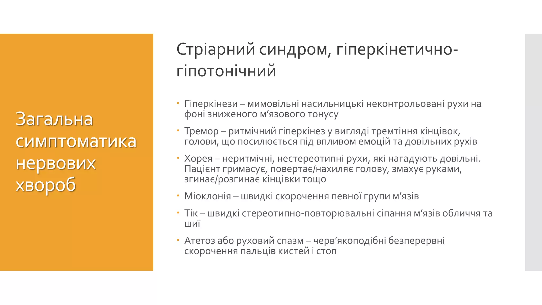  Гіперкінези – мимовільні насильницькі неконтрольовані рухи на
фоні зниженого м’язового тонусу
 Тремор – ритмічний гіперкінез у вигляді тремтіння кінцівок,
голови, що посилюється під впливом емоцій та довільних рухів
 Хорея – неритмічні, нестереотипні рухи, які нагадують довільні.
Пацієнт гримасує, повертає/нахиляє голову, змахує руками,
згинає/розгинає кінцівки тощо
 Міоклонія – швидкі скорочення певної групи м’язів
 Тік – швидкі стереотипно-повторювальні сіпання м’язів обличчя та
шиї
 Атетоз або руховий спазм – черв’якоподібні безперервні
скорочення пальців кистей і стоп
Стріарний синдром, гіперкінетично-
гіпотонічний
Загальна
симптоматика
нервових
хвороб
 