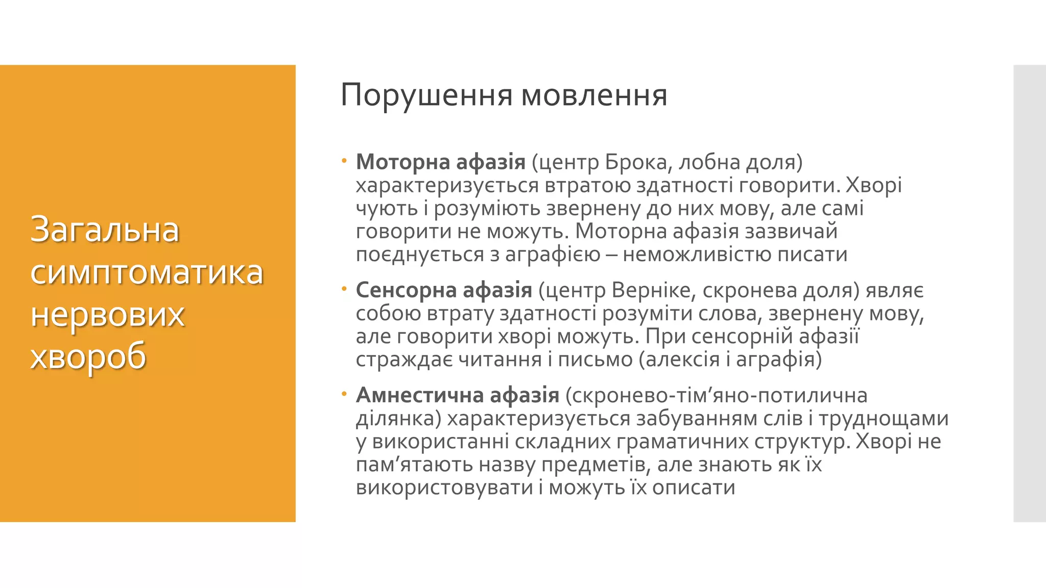  Моторна афазія (центр Брока, лобна доля)
характеризується втратою здатності говорити. Хворі
чують і розуміють звернену до них мову, але самі
говорити не можуть. Моторна афазія зазвичай
поєднується з аграфією – неможливістю писати
 Сенсорна афазія (центр Верніке, скронева доля) являє
собою втрату здатності розуміти слова, звернену мову,
але говорити хворі можуть. При сенсорній афазії
страждає читання і письмо (алексія і аграфія)
 Амнестична афазія (скронево-тім’яно-потилична
ділянка) характеризується забуванням слів і труднощами
у використанні складних граматичних структур. Хворі не
пам’ятають назву предметів, але знають як їх
використовувати і можуть їх описати
Порушення мовлення
Загальна
симптоматика
нервових
хвороб
 