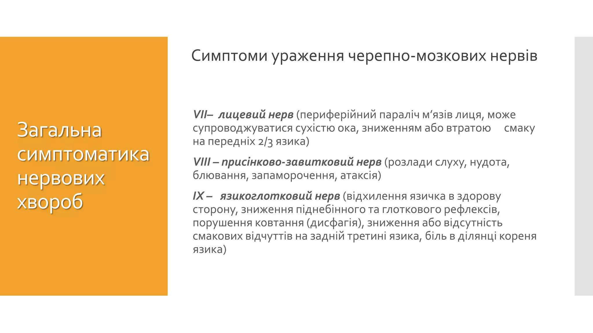 VII– лицевий нерв (периферійний параліч м’язів лиця, може
супроводжуватися сухістю ока, зниженням або втратою смаку
на передніх 2/3 язика)
VIII – присінково-завитковий нерв (розлади слуху, нудота,
блювання, запаморочення, атаксія)
ІХ – язикоглотковий нерв (відхилення язичка в здорову
сторону, зниження піднебінного та глоткового рефлексів,
порушення ковтання (дисфагія), зниження або відсутність
смакових відчуттів на задній третині язика, біль в ділянці кореня
язика)
Загальна
симптоматика
нервових
хвороб
Симптоми ураження черепно-мозкових нервів
 
