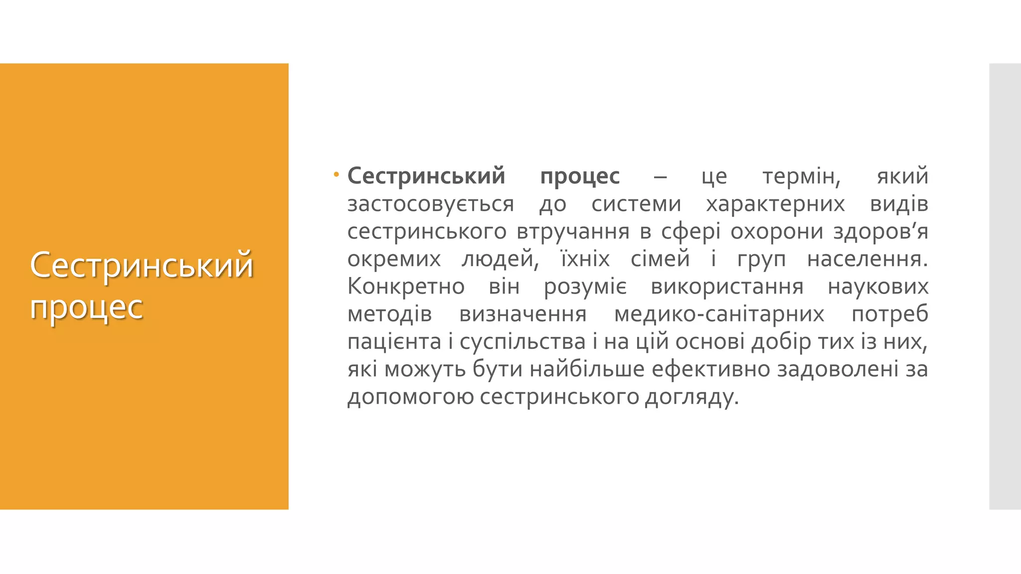 Сестринський
процес
 Сестринський процес – це термін, який
застосовується до системи характерних видів
сестринського втручання в сфері охорони здоров’я
окремих людей, їхніх сімей і груп населення.
Конкретно він розуміє використання наукових
методів визначення медико-санітарних потреб
пацієнта і суспільства і на цій основі добір тих із них,
які можуть бути найбільше ефективно задоволені за
допомогою сестринського догляду.
 