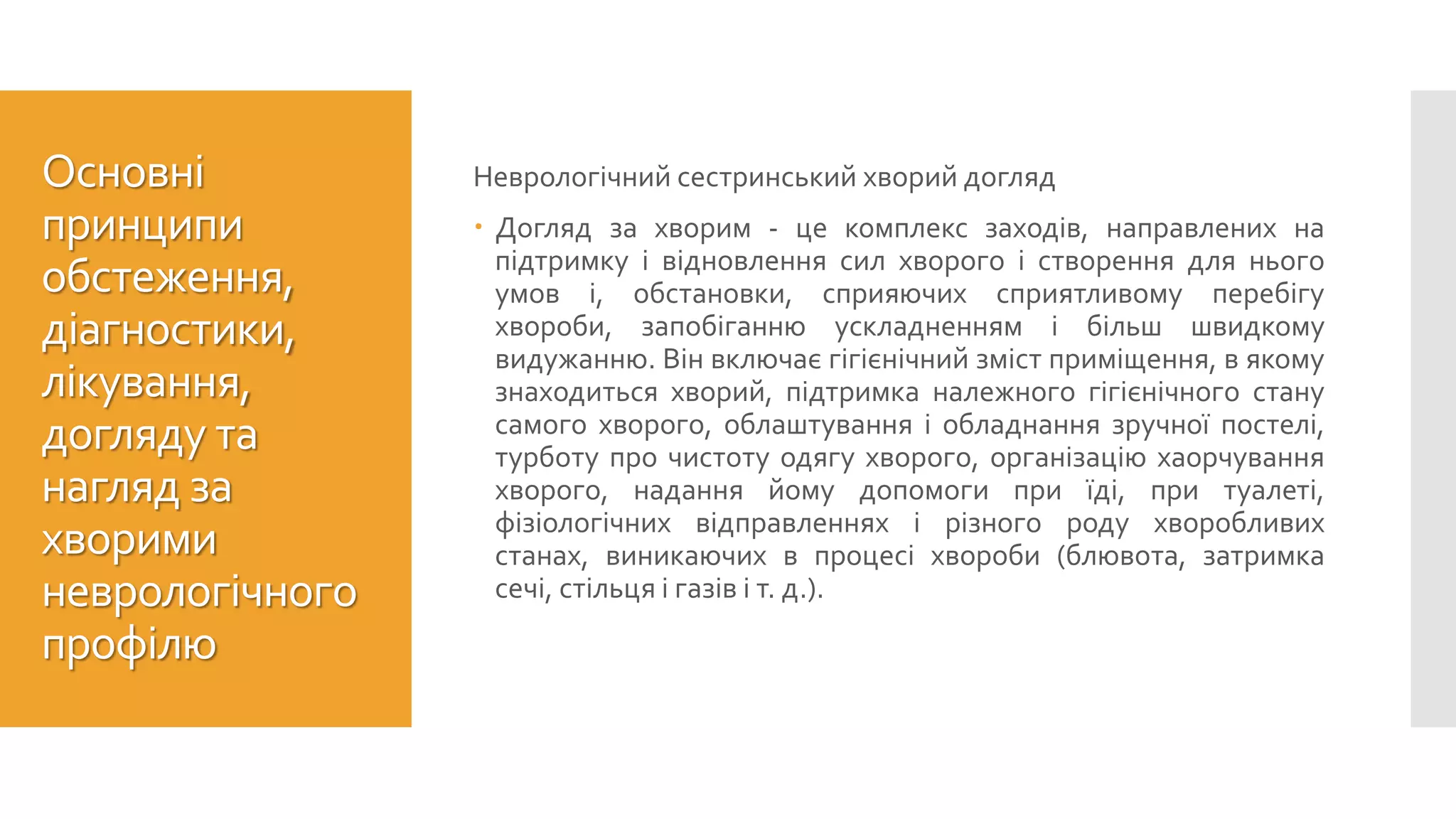 Основні
принципи
обстеження,
діагностики,
лікування,
догляду та
нагляд за
хворими
неврологічного
профілю
Неврологічний сестринський хворий догляд
 Догляд за хворим - це комплекс заходів, направлених на
підтримку і відновлення сил хворого і створення для нього
умов і, обстановки, сприяючих сприятливому перебігу
хвороби, запобіганню ускладненням і більш швидкому
видужанню. Він включає гігієнічний зміст приміщення, в якому
знаходиться хворий, підтримка належного гігієнічного стану
самого хворого, облаштування і обладнання зручної постелі,
турботу про чистоту одягу хворого, організацію хаорчування
хворого, надання йому допомоги при їді, при туалеті,
фізіологічних відправленнях і різного роду хворобливих
станах, виникаючих в процесі хвороби (блювота, затримка
сечі, стільця і газів і т. д.).
 
