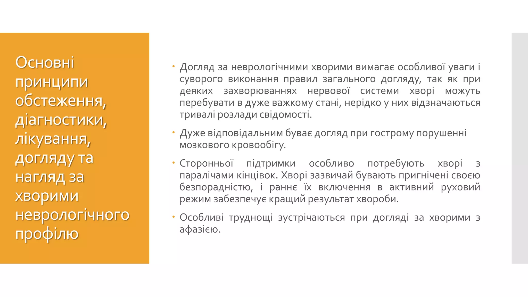 Основні
принципи
обстеження,
діагностики,
лікування,
догляду та
нагляд за
хворими
неврологічного
профілю
 Догляд за неврологічними хворими вимагає особливої уваги і
суворого виконання правил загального догляду, так як при
деяких захворюваннях нервової системи хворі можуть
перебувати в дуже важкому стані, нерідко у них відзначаються
тривалі розлади свідомості.
 Дуже відповідальним буває догляд при гострому порушенні
мозкового кровообігу.
 Сторонньої підтримки особливо потребують хворі з
паралічами кінцівок. Хворі зазвичай бувають пригнічені своєю
безпорадністю, і раннє їх включення в активний руховий
режим забезпечує кращий результат хвороби.
 Особливі труднощі зустрічаються при догляді за хворими з
афазією.
 