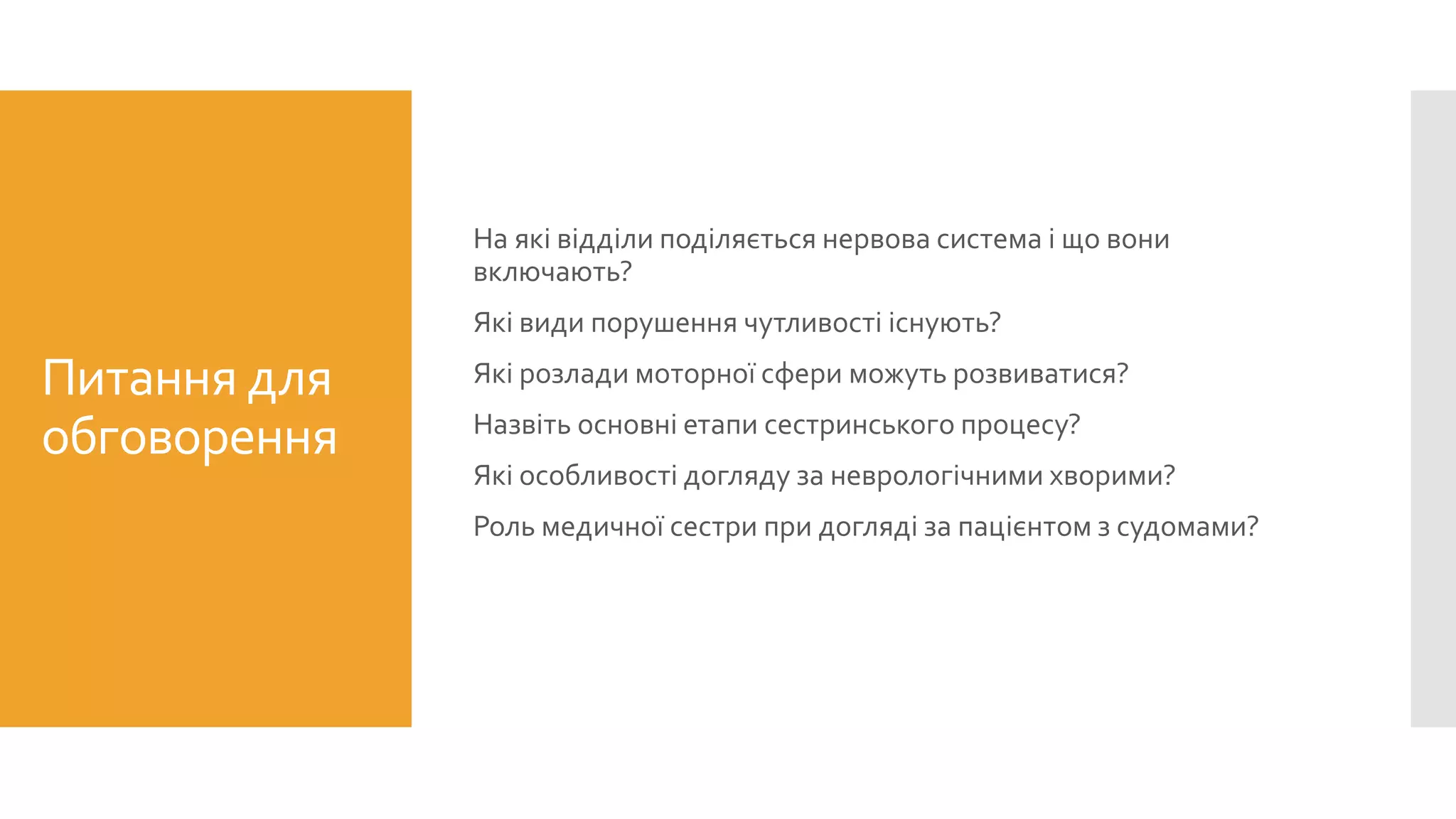 Питання для
обговорення
На які відділи поділяється нервова система і що вони
включають?
Які види порушення чутливості існують?
Які розлади моторної сфери можуть розвиватися?
Назвіть основні етапи сестринського процесу?
Які особливості догляду за неврологічними хворими?
Роль медичної сестри при догляді за пацієнтом з судомами?
 