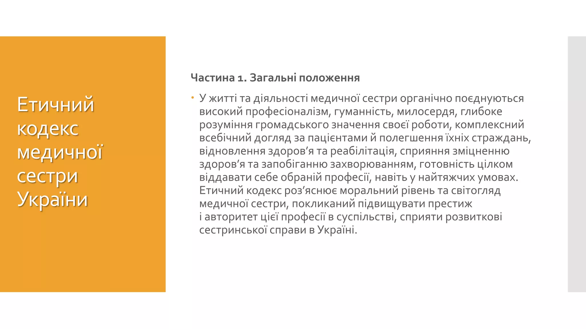 Етичний
кодекс
медичної
сестри
України
Частина 1. Загальні положення
 У житті та діяльності медичної сестри органічно поєднуються
високий професіоналізм, гуманність, милосердя, глибоке
розуміння громадського значення своєї роботи, комплексний
всебічний догляд за пацієнтами й полегшення їхніх страждань,
відновлення здоров’я та реабілітація, сприяння зміцненню
здоров’я та запобіганню захворюванням, готовність цілком
віддавати себе обраній професії, навіть у найтяжчих умовах.
Етичний кодекс роз’яснює моральний рівень та світогляд
медичної сестри, покликаний підвищувати престиж
і авторитет цієї професії в суспільстві, сприяти розвиткові
сестринської справи в Україні.
 