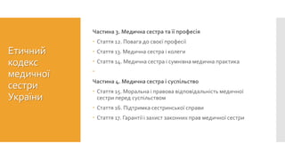 Етичний
кодекс
медичної
сестри
України
Частина 3. Медична сестра та її професія
 Стаття 12. Повага до своєї професії
 Стаття 13. Медична сестра і колеги
 Стаття 14. Медична сестра і сумнівна медична практика

Частина 4. Медична сестра і суспільство
 Стаття 15. Моральна і правова відповідальність медичної
сестри перед суспільством
 Стаття 16. Підтримка сестринської справи
 Стаття 17. Гарантії і захист законних прав медичної сестри
 