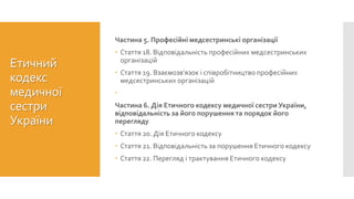 Етичний
кодекс
медичної
сестри
України
Частина 5. Професійні медсестринські організації
 Стаття 18. Відповідальність професійних медсестринських
організацій
 Стаття 19. Взаємозв’язок і співробітництво професійних
медсестринських організацій

Частина 6. Дія Етичного кодексу медичної сестри України,
відповідальність за його порушення та порядок його
перегляду
 Стаття 20. Дія Етичного кодексу
 Стаття 21. Відповідальність за порушення Етичного кодексу
 Стаття 22. Перегляд і трактування Етичного кодексу
 