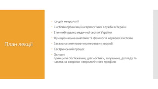 План лекції
 Історія неврології
 Система організації неврологічної служби в Україні
 Етичний кодекс медичної сестри України
 Функціональна анатомія та фізіологія нервової системи
 Загальна симптоматика нервових хвороб
 Сестринський процес
 Основні
принципи обстеження, діагностики, лікування, догляду та
нагляд за хворими неврологічного профілю
 