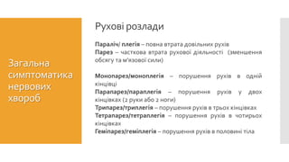 Загальна
симптоматика
нервових
хвороб
Параліч/ плегія – повна втрата довільних рухів
Парез – часткова втрата рухової діяльності (зменшення
обсягу та м’язової сили)
Монопарез/моноплегія – порушення рухів в одній
кінцівці
Парапарез/параплегія – порушення рухів у двох
кінцівках (2 руки або 2 ноги)
Трипарез/триплегія – порушення рухів в трьох кінцівках
Тетрапарез/тетраплегія – порушення рухів в чотирьох
кінцівках
Геміпарез/геміплегія – порушення рухів в половині тіла
Рухові розлади
 