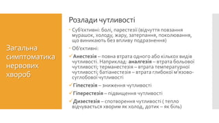  Суб’єктивні: болі, парестезії (відчуття повзання
мурашок, холоду, жару, затерпання, поколювання,
що виникають без впливу подразнення)
 Об’єктивні:
Анестезія – повна втрата одного або кількох видів
чутливості. Наприклад: аналгезія – втрата больової
чутливості; терманестезія – втрата температурної
чутливості; батіанестезія – втрата глибокої м’язово-
суглобової чутливості
Гіпестезія – зниження чутливості
Гіперестезія – підвищення чутливості
Дизестезія – спотворення чутливості ( тепло
відчувається хворим як холод, дотик – як біль)
Розлади чутливості
Загальна
симптоматика
нервових
хвороб
 