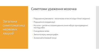 Симптоми ураження мозочка
Загальна
симптоматика
нервових
хвороб
 Порушення рівноваги – мозочкова атаксія (хода п’яної людини)
 Порушення координації
 Ністагм – ритмічні посмикування очних яблук при відведенні
погляду вбік
 Скандована мова
 Зміна почерку макрографія
 Знижений м’язовий тонус
 