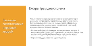 Екстрапірамідна система
Загальна
симптоматика
нервових
хвороб
Терміном екстрапірамідна система визначаються моторні
шляхи, які не проходять через піраміди довгастого мозку.
Екстрапірамідна система, яка складається із еферентних
нервових шляхів, починається в премоторній і моторній
ділянках півкуль головного мозку
 Палідарний відділ: бліда куля, чорна речовина, червоні й
мигдалеподібні ядра, ядра Даркшевича, чотиригорбикові тіла,
нижні оливи, ретикулярна формація середнього мозку
 Стріарний відділ: хвостате ядро і лушпина
 
