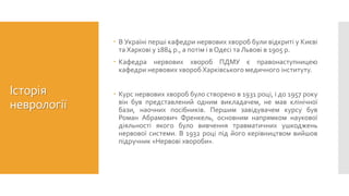 Історія
неврології
 В Україні перші кафедри нервових хвороб були відкриті у Києві
та Харкові у 1884 р., а потім і в Одесі та Львові в 1905 р.
 Кафедра нервових хвороб ПДМУ є правонаступницею
кафедри нервових хвороб Харківського медичного інституту.
 Курс нервових хвороб було створено в 1931 році, і до 1957 року
він був представлений одним викладачем, не мав клінічної
бази, наочних посібників. Першим завідувачем курсу був
Роман Абрамович Френкель, основним напрямком наукової
діяльності якого було вивчення травматичних ушкоджень
нервової системи. В 1932 році під його керівництвом вийшов
підручник «Нервові хвороби».
 