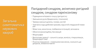  Підвищення м’язового тонусу (ригідність)
 Зменшення рухів (брадікінезія, гіпокінезія)
 Тремор нижньої щелепи, голови, кистей
 Човгаюча хода дрібними кроками, відсутній співдружній помах
рук
 Мова тиха, монотонна, позбавлена інтонацій, затихаюча
 Обличчя маскоподібне, без емоцій
 Мікрографія
 Вегетативні реакції – сальність шкіри, волосся, гіперсалівація,
брадикардія тощо
 Психічні порушення – сповільнене мислення, схильність до
депресій, зниження пам’яті
Палідарний синдром, акінетико-ригідний
синдром, синдром паркінсонізму
Загальна
симптоматика
нервових
хвороб
 