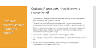  Гіперкінези – мимовільні насильницькі неконтрольовані рухи на
фоні зниженого м’язового тонусу
 Тремор – ритмічний гіперкінез у вигляді тремтіння кінцівок,
голови, що посилюється під впливом емоцій та довільних рухів
 Хорея – неритмічні, нестереотипні рухи, які нагадують довільні.
Пацієнт гримасує, повертає/нахиляє голову, змахує руками,
згинає/розгинає кінцівки тощо
 Міоклонія – швидкі скорочення певної групи м’язів
 Тік – швидкі стереотипно-повторювальні сіпання м’язів обличчя та
шиї
 Атетоз або руховий спазм – черв’якоподібні безперервні
скорочення пальців кистей і стоп
Стріарний синдром, гіперкінетично-
гіпотонічний
Загальна
симптоматика
нервових
хвороб
 