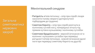  Ригідність м’язів потилиці – опір при спробі лікаря
нахилити голову хворого (доторкнутися
підборіддям до грудини)
 Симптом Керніга – опір при спробі розігнути в
колінному суглобі ногу, попередньо зігнуту під
прямим кутом в кульшовому і колінному суглобах
 Симптоми Брудзінського – верхній (згинання ніг в
колінних і кульшових суглобах при перевірці
ригідності м’язів потилиці), нижній (згинання однієї
ноги при перевірці симптому Керніга на другій)
Менінгеальний синдром
Загальна
симптоматика
нервових
хвороб
 